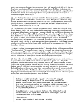 waxes, insecticides, and many other compounds. Many wild plants bear oil-rich seeds that can
help in the manufacture of fibres, detergents, starch, and general edibles. For instance, the
Fevillea genus of rain-forest vines in western Amazonia bear seeds with such a high oil content
that a hectare of such vines in an original forest could produce more oil than a hectare of
commercial oil palm plantation./21

35. A few plant species contain hydrocarbons rather than carbohydrates./22 Certain of these
plants can flourish in areas that have been rendered useless through such activities as strip-
mining. Hence land that has been degraded by extraction of hydrocarbons such as coal could
be rehabilitated by growing hydrocarbons on the surface. Moreover, unlike an oil well, a
'petroleum plantation' need never run dry.

36. The emerging field of genetic engineering, by which science devises new variations of life
forms, does not render wild genes useless. In fact, this new science must be based on existing
genetic material and makes such material even more valuable and useful. Extinction, according
to Professor Tom Eisner of Cornell University, 'no longer means the simple loss of one volume
from the library of nature. It means the loss of a loose-leaf book whose individual pages, were
the species to survive, would remain available in perpetuity for selective transfer and
improvement of other species./23 And Professor Winston Brill of the University of Wisconsin
has noted: 'We are entering an age in which genetic wealth, especially in tropical areas such as
rain forests, until now a relatively inaccessible trust fund, is becoming a currency with high
immediate value./24

37. Genetic engineering may mean that agriculture's Green Revolution will be superseded by a
'Gene Revolution'. This technology raises hopes of eventually harvesting crops from deserts,
from seawater, and from other environments that did not previously support farming. Medical
researchers foresee their own Gene Revolution bringing more innovative advances during the
last two decades of this century than occurred during the previous 200 years.

38. Many of the nations with the least capacity for managing living resources are those richest
in species; the tropics, which contain at least two-thirds of all species and a still greater
proportion of threatened species, roughly coincide with the area generally referred to as the
Third World. Many developing nations recognize the need to safeguard threatened species but
lack the scientific skills, institutional capacities, and funds necessary for conservation.
Industrial nations seeking to reap some of the economic benefits of genetic resources should
support the efforts of Third World nations to conserve species; they should also seek ways to
help tropical nations and particularly the rural people most directly involved with these species
realize some of the economic benefits of these resources.


       It will not be possible to restore the population of 'oomurasaki' - our purple
       emperor butterfly - to the previous level. The forest for oomurasaki requires
       weeding, planting of trees, and care and maintenance. The forest will be handed
       down to the succeeding generations. Isn't it wonderful to think that you are linked to
       the succeeding generations by handing down the forest where many oomurasaki
       fly and people enjoy themselves?

       It would be nice if we could develop into the hearts of the children the love and
       affection for nature. We hope to make the forest we are making our gift to the
       children who will live in the 21st century.

       Mika Sakakibara
       Student, Tokyo University of Agriculture and Technology
 