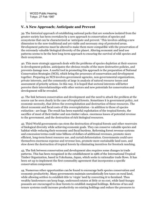 WCED Public Hearing
       Tokyo. 27 Feb 1987


V. A New Approach; Anticipate and Prevent
39. The historical approach of establishing national parks that are somehow isolated from the
greater society has been overtaken by a new approach to conservation of species and
ecosystems that can be characterized as 'anticipate and prevent.' This involves adding a new
dimension to the now-traditional and yet viable and necessary step of protected areas.
Development patterns must be altered to make them more compatible with the preservation of
the extremely valuable biological diversity of the planet. Altering economic and land use
patterns seems to be the best long-term approach to ensuring the survival of wild species and
their ecosystems.

40. This more strategic approach deals with the problems of species depletion at their sources
in development policies. anticipates the obvious results of the more destructive policies, and
prevents damage now. A useful tool in promoting this approach is the preparation of National
Conservation Strategies (NCS), which bring the processes of conservation and development
together. Preparing an NCS involves government agencies, non-governmental organizations,
private interests, and the community at large in analysis of natural resource issues and
assessment of priority actions. In this way. it is hoped that sectoral interests will better
perceive their interrelationships with other sectors and new potentials for conservation and
development will be revealed.

41. The link between conservation and development and the need to attack the problem at the
source can be seen clearly in the case of tropical forests. Sometimes it is government policy, not
economic necessity, that drives the overexploitation and destruction of these resources. The
direct economic and fiscal costs of this overexploitation - in addition to those of species
extinction - are huge. The result has been wasteful exploitation of the tropical forests, the
sacrifice of most of their timber and non-timber values. enormous losses of potential revenue
to the government, and the destruction of rich biological resources.

42. Third World governments can stem the destruction of tropical forests and other reservoirs
of biological diversity while achieving economic goals. They can conserve valuable species and
habitat while reducing their economic and fiscal burdens. Reforming forest revenue systems
and concession terms could raise billions of dollars of additional revenues, promote more
efficient, long-term forest resource use. and curtail deforestation. Governments could save
themselves enormous expense and revenue loss, promote more sustainable land uses, and
slow down the destruction of tropical forests by eliminating incentives for livestock ranching.

43. The link between conservation and development also requires some changes in trade
patterns. This has been recognized in the establishment in 1986 of the International Tropical
Timber Organization, based in Yokohama, Japan, which seeks to rationalize trade flows. It has
been set up to implement the first commodity agreement that incorporates a specific
conservation component.

44. Numerous other opportunities can be found to encourage both species conservation and
economic productivity. Many governments maintain unrealistically low taxes on rural land,
while allowing settlers to establish title to 'virgin' land by converting it to farmland. Thus
wealthy landowners can keep huge, underused estates at little or no cost, while land-hungry
peasants are encouraged to clear forests to establish marginal holdings. Reforms of tax and
tenure systems could increase productivity on existing holdings and reduce the pressures to
 