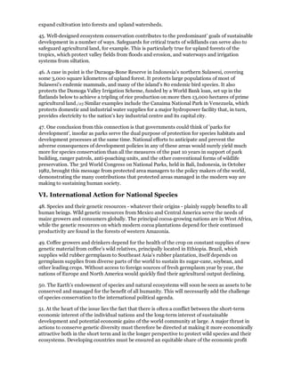 expand cultivation into forests and upland watersheds.

45. Well-designed ecosystem conservation contributes to the predominant' goals of sustainable
development in a number of ways. Safeguards for critical tracts of wildlands can serve also to
safeguard agricultural land, for example. This is particularly true for upland forests of the
tropics, which protect valley fields from floods and erosion, and waterways and irrigation
systems from siltation.

46. A case in point is the Duraoga-Bone Reserve in Indonesia's northern Sulawesi, covering
some 3,000 square kilometres of upland forest. It protects large populations of most of
Sulawesi's endemic mammals, and many of the island's 80 endemic bird species. It also
protects the Dumoga Valley Irrigation Scheme, funded by a World Bank loan, set up in the
flatlands below to achieve a tripling of rice production on more then 13,000 hectares of prime
agricultural land./25 Similar examples include the Canaima National Park in Venezuela, which
protects domestic and industrial water supplies for a major hydropower facility that, in turn,
provides electricity to the nation's key industrial centre and its capital city.

47. One conclusion from this connection is that governments could think of 'parks for
development', insofar as parks serve the dual purpose of protection for species habitats and
development processes at the same time. National efforts to anticipate and prevent the
adverse consequences of development policies in any of these areas would surely yield much
more for species conservation than all the measures of the past 10 years in support of park
building, ranger patrols, anti-poaching units, and the other conventional forms of wildlife
preservation. The 3rd World Congress on National Parks, held in Bali, Indonesia, in October
1982, brought this message from protected area managers to the policy makers of the world,
demonstrating the many contributions that protected areas managed in the modern way are
making to sustaining human society.

VI. International Action for National Species
48. Species and their genetic resources - whatever their origins - plainly supply benefits to all
human beings. Wild genetic resources from Mexico and Central America serve the needs of
maize growers and consumers globally. The principal cocoa-growing nations are in West Africa,
while the genetic resources on which modern cocoa plantations depend for their continued
productivity are found in the forests of western Amazonia.

49. Coffee growers and drinkers depend for the health of the crop on constant supplies of new
genetic material from coffee's wild relatives, principally located in Ethiopia. Brazil, which
supplies wild rubber germplasm to Southeast Asia's rubber plantation, itself depends on
germplasm supplies from diverse parts of the world to sustain its sugar-cane, soybean, and
other leading crops. Without access to foreign sources of fresh germplasm year by year, the
nations of Europe and North America would quickly find their agricultural output declining.

50. The Earth's endowment of species and natural ecosystems will soon be seen as assets to be
conserved and managed for the benefit of all humanity. This will necessarily add the challenge
of species conservation to the international political agenda.

51. At the heart of the issue lies the fact that there is often a conflict between the short-term
economic interest of the individual nations and the long-term interest of sustainable
development and potential economic gains of the world community at large. A major thrust in
actions to conserve genetic diversity must therefore be directed at making it more economically
attractive both in the short term and in the longer perspective to protect wild species and their
ecosystems. Developing countries must be ensured an equitable share of the economic profit
 