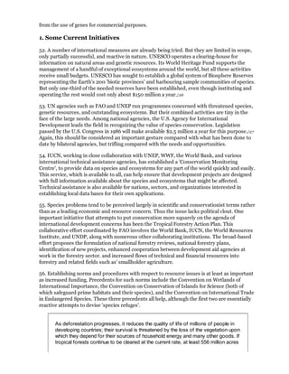 from the use of genes for commercial purposes.

1. Some Current Initiatives

52. A number of international measures are already being tried. But they are limited in scope,
only partially successful, and reactive in nature. UNESCO operates a clearing-house for
information on natural areas and genetic resources. Its World Heritage Fund supports the
management of a handful of exceptional ecosystems around the world, but all these activities
receive small budgets. UNESCO has sought to establish a global system of Biosphere Reserves
representing the Earth's 200 'biotic provinces' and harbouring sample communities of species.
But only one-third of the needed reserves have been established, even though instituting and
operating the rest would cost only about $150 million a year./26

53. UN agencies such as FAO and UNEP run programmes concerned with threatened species,
genetic resources, and outstanding ecosystems. But their combined activities are tiny in the
face of the large needs. Among national agencies, the U.S. Agency for International
Development leads the field in recognizing the value of species conservation. Legislation
passed by the U.S. Congress in 1986 will make available $2.5 million a year for this purpose./27
Again, this should be considered an important gesture compared with what has been done to
date by bilateral agencies, but trifling compared with the needs and opportunities.

54. IUCN, working in close collaboration with UNEP, WWF, the World Bank, and various
international technical assistance agencies, has established a 'Conservation Monitoring
Centre', to provide data on species and ecosystems for any part of the world quickly and easily.
This service, which is available to all, can help ensure that development projects are designed
with full information available about the species and ecosystems that might be affected.
Technical assistance is also available for nations, sectors, and organizations interested in
establishing local data bases for their own applications.

55. Species problems tend to be perceived largely in scientific and conservationist terms rather
than as a leading economic and resource concern. Thus the issue lacks political clout. One
important initiative that attempts to put conservation more squarely on the agenda of
international development concerns has been the Tropical Forestry Action Plan. This
collaborative effort coordinated by FAO involves the World Bank, IUCN, the World Resources
Institute, and UNDP, along with numerous other collaborating institutions. The broad-based
effort proposes the formulation of national forestry reviews, national forestry plans,
identification of new projects, enhanced cooperation between development aid agencies at
work in the forestry sector. and increased flows of technical and financial resources into
forestry and related fields such as' smallholder agriculture.

56. Establishing norms and procedures with respect to resource issues is at least as important
as increased funding. Precedents for such norms include the Convention on Wetlands of
International Importance, the Convention on Conservation of Islands for Science (both of
which safeguard prime habitats and their species), and the Convention on International Trade
in Endangered Species. These three precedents all help, although the first two are essentially
reactive attempts to devise 'species refuges'.


       As deforestation progresses, it reduces the quality of life of millions of people in
       developing countries; their survival is threatened by the loss of the vegetation upon
       which they depend for their sources of household energy and many other goods. If
       tropical forests continue to be cleared at the current rate, at least 556 million acres
 