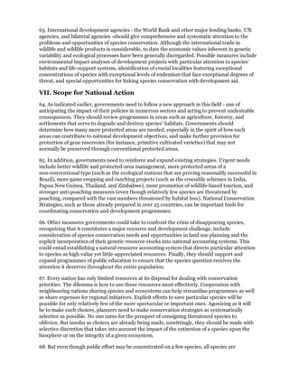63. International development agencies - the World Bank and other major lending banks. UN
agencies, and bilateral agencies -should give comprehensive and systematic attention to the
problems and opportunities of species conservation. Although the international trade in
wildlife and wildlife products is considerable, to date the economic values inherent in genetic
variability and ecological processes have been generally disregarded. Possible measures include
environmental impact analyses of development projects with particular attention to species'
habitats and life-support systems, identification of crucial localities featuring exceptional
concentrations of species with exceptional levels of endemism that face exceptional degrees of
threat, and special opportunities for linking species conservation with development aid.

VII. Scope for National Action
64. As indicated earlier, governments need to follow a new approach in this field - one of
anticipating the impact of their policies in numerous sectors and acting to prevent undesirable
consequences. They should review programmes in areas such as agriculture, forestry, and
settlements that serve to degrade and destroy species' habitats. Governments should
determine how many more protected areas are needed, especially in the spirit of how such
areas can contribute to national development objectives, and make further provision for
protection of gene reservoirs (for instance, primitive cultivated varieties) that may not
normally be preserved through conventional protected areas.

65. In addition, governments need to reinforce and expand existing strategies. Urgent needs
include better wildlife and protected-area management, more protected areas of a
non-conventional type (such as the ecological stations that are proving reasonably successful in
Brazil), more game cropping and ranching projects (such as the crocodile schemes in India,
Papua New Guinea, Thailand, and Zimbabwe), more promotion of wildlife-based tourism, and
stronger anti-poaching measures (even though relatively few species are threatened by
poaching, compared with the vast numbers threatened by habitat loss). National Conservation
Strategies, such as those already prepared in over 25 countries, can be important tools for
coordinating conservation and development programmes.

66. Other measures governments could take to confront the crisis of disappearing species,
recognizing that it constitutes a major resource and development challenge, include
consideration of species conservation needs and opportunities in land use planning and the
explicit incorporation of their genetic resource stocks into national accounting systems. This
could entail establishing a natural-resource accounting system that directs particular attention
to species as high-value yet little-appreciated resources. Finally, they should support and
expand programmes of public education to ensure that the species question receives the
attention it deserves throughout the entire population.

67. Every nation has only limited resources at its disposal for dealing with conservation
priorities. The dilemma is how to use these resources most effectively. Cooperation with
neighbouring nations sharing species and ecosystems can help streamline programmes as well
as share expenses for regional initiatives. Explicit efforts to save particular species will be
possible for only relatively few of the more spectacular or important ones. Agonizing as it will
be to make such choices, planners need to make conservation strategies as systematically
selective as possible. No one cares for the prospect of consigning threatened species to
oblivion. But insofar as choices are already being made, unwittingly, they should be made with
selective discretion that takes into account the impact of the extinction of a species upon the
biosphere or on the integrity of a given ecosystem.

68. But even though public effort may be concentrated on a few species, all species are
 