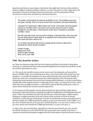 important and deserve some degree of attention; this might take the form of tax credits to
farmers willing to maintain primitive cultivars. an end to incentives to clear virgin forest, the
promotion of research attention from local universities, and the preparation of basic
inventories of native flora and fauna by national institutions.


       The world is unfortunately not what we would like it to be. The problems are many
       and great. Actually, they can only be solved with cooperation and quick-wittedness.

       I represent an organization called 'Nature and Youth'. I know that I have full support
       among our members when I say that we are worried about the future if drastic
       changes do not take place, concerning the world's way of treating our essential
       condition, nature.

       We who work with youth, and are youth ourselves in Norway today, know very well
       how the destroying of nature leads to an apathetic fear among youth concerning
       their future and how it will turn out.

       It is of great importance that common people get the chance to take part in
       deciding how nature should be treated.

       Frederic Hauge
       Nature and Youth
       WCED Public Hearing
       Oslo, 24-25 June 1985


VIII. The Need for Action
69. There are numerous signs that the loss of species and their ecosystems is being taken
seriously as a phenomenon that carries practical implications for people all around the world,
now and for generations to come.

70. The recent rise in public concern can be seen in such developments as the growth in
Kenya's Wildlife Clubs. now numbering more than 1,500 school clubs with around 100.000
members./31 A parallel development in conservation education has occurred in Zambia. In
Indonesia, some 400 conservation groups have joined together under the banner of the
Indonesian Environmental Forum and exert strong political influence./32 In the United States,
membership of the Audubon Society reached 385,000 in 1985./33 In the Soviet Union, nature
clubs have over 35 million members./34 All of these indicate that the public puts a value on
nature that is beyond the normal economic imperatives.

71. In response to this popular concern, governments have been moving to help species
threatened within their borders, primarily through the establishment of additional protected
areas. Today, the worldwide network of protected areas totals more than 4 million square
kilometres, roughly equivalent to the size of most of the countries of Western Europe
combined, or twice the size of Indonesia. In terms of continental coverage, protected areas in
Europe (outside the USSR) amounted by 1985 to 3.9 per cent of territory; in the USSR, to 2.5
per cent; in North America, to 8.1 per cent; in South America, to 6.1 per cent; in Africa, to 6.5
per cent; and in Asia (outside the USSR) and Australia, to 4.3 per cent each./35

72. Since 1970, the networks have expanded in extent by more than 80 per cent, around
two-thirds of which are in the Third World. But a great deal more remains to be done; a
consensus of professional opinion suggests that the total expanse of protected areas needs to
 