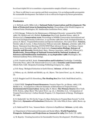 be at least tripled if it is to constitute a representative sample of Earth's ecosystems./36

73. There is still time to save species and their ecosystems. It is an indispensable prerequisite
for sustainable development. Our failure to do so will not be forgiven by future generations.


Footnotes
1/ J. McNeely and K. Miller (eds.), National Parks Conservation and Development; The
Role of Protected Areas in Sustaining Society, Proceedings of the World Congress on
National Parks (Washington, DC: Smithsonian Institution Press, 1984).

2/ W.B. Banage. 'Policies for the Maintenance of Biological Diversity', prepared for WCED,
1986; P.R. Ehrlich and A.H. Ehrlich. Extinction (New York: Random House. 1981); D.
Western (ed.), Conservation 2100, Proceedings of Wildlife Conservation International and
New York Zoological Society Conference, 21-24 October 1986 (New York: Zoological Society, in
press); N. Myers, 'Tropical Deforestation and Species Extinctions, The Latest News', Futures,
October 1985; R. Lewin, 'A Mass Extinction Without Asteroids', Science, 3 October 1986; P.H.
Raven. 'Statement from Meeting of IUCN/WWF Plant Advisory Group', Las Palmas, Canary
Islands, 24-25 November 1985; M.E. Soule (ed.), Conservation Biology: Science of
Scarcity and Diversity (Sunderland, Mass.: Sinauer Associates, 1986); E.O. Wilson (ed.),
Biodiversity, Proceedings of National Forum held by National Academy of
Sciences and Smithsonian Institution, 21-24 September 1986 (Washington, DC:
National Academy Press, forthcoming).

3/ O.H. Frankel and M.E. Soule. Conservation and Evolution (Cambridge: Cambridge
University Press, 1981): CM. Schonewald-Cox et al. (eds.). Genetics and Conservation
(Menlo Park. Calif.: Benjamin/Cummings Publishing Company Inc., 1983).

4/ D.D. Raup. 'Biological Extinction in Earth History', Science. 28 March 1986.

5/ Wilson, op. cit.; Ehrlich and Ehrlich, op. cit.; Myers. 'The Latest News', op. cit.; Soule. op.
cit.

6/ G.D. Ruggieri and N.D. Rosenberg, The Healing Sea (New York: Dodd Mead and Co.,
1978).

7/ FAO/UNEP. Tropical Forest Resources. Forestry Paper No. 30 (Rome: 1982); J.M.
Melillo et al., 'A Comparison of Recent Estimates of Disturbance in Tropical Forests',
Environmental Conservation. Spring 1985; N. Myers. The Primary Source (New York:
W.W. Norton, 1984); Myers 'The Latest News', op. cit.; J. Molofsky et al., 'A Comparison of
Tropical Forest Surveys', Carbon Dioxide Program. U.S. Department of Energy. Washington
DC. 1986.

8/ D. Simberloff, 'Are We On the Verge of a Mass Extinction in Tropical Rain Forests?' in D.K.
Elliott (ed.), Dynamics of Extinction (Chichester. UK: John Wiley & Sons. 1986); Raven. op.
cit.

9/ E. Salati and P.B. Vose, 'Amazon Basin: A System in Equilibrium', Science, 13 July 1984.

10/ Department of International Economic and Social Affairs, World Population
Prospects: Estimates and Projections as Assessed in 1984 (New York: UN. 1986).

11/ R. Repetto. 'Creating Incentives for Sustainable Forestry Development', World Resources
 