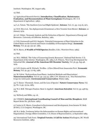 Institute. Washington. DC, August 1985.

12/ Ibid.

13/ Agricultural Research Service, Introduction, Classification. Maintenance.
Evaluation, and Documentation of Plant Germplasm (Washington. DC: U.S.
Department of Agriculture. 1985).

14/ L.A. Tatum. 'The Southern Corn Leaf Blight Epidemic', Science. Vol. 171. pp. 1113-16, 1971.

15/ H.H. Iltis et al., 'Zea diploperennis (Gramineae), a New Teosinte from Mexico', Science, 12
January 1979.

16/ A.C. Fisher. 'Economic Analysis and the Extinction of Species', Department of Energy and
Resources. University of California. Berkeley. 1982.

17/ N.R. Farnsworth and D.D. Soejarto. 'Potential Consequence of Plant Extinction in the
United States on the Current and Future Availability of Prescription Drugs', Economic
Botany, Vol. 39. pp. 231-40. 1985.

18/ N. Myers, A Wealth of Wild Species (Boulder, Colo.: Westview Press. 1983).

19/ Ibid.

20/ M.L. Oldfield, 'The Value of Conserving Genetic Resources', National Park Service. U.S.
Department of the Interior. Washington, DC, 1984; L.H. Princen, 'New Crop Development for
Industrial Oils', Journal of the American Oil Chemists' Society, Vol. 56, pp. 845-48,
1979.

21/ A.H. Gentry and R. Wettach, 'Fevillea - A New Oilseed from Amazonian Peru', Economic
Botany, Vol. 40, pp. 177-85, 1986.

22/ M. Calvin. 'Hydrocarbons from Plants: Analytical Methods and Observations',
Naturwissenschaften. Vol. 67, pp. 525-33, 1980; C.W. Hinman et al., 'Five Potential New
Crops for Arid Lands', Environmental Conservation. Winter 1985.

23/ T. Eisner. 'Chemicals. Genes, and the Loss of Species'. Nature Conservancy News, Vol.
33. No. 6, pp. 23-24, 1983.

24/ W.J. Brill. 'Nitrogen Fixation: Basic to Applied', American Scientist, Vol. 67, pp. 458-65.
1979.

25/ McNeely and Miller, op. cit.

26/ UNESCO, International Coordinating Council of Man and the Biosphere. MAB
Report Series No. 58 (Paris: 1985).

27/ Letter to N. Myers, Consultant in Environment and Development, from Senator W. Roth
(R-Del.), U.S. Congress, Washington. DC.

28/ R.A. Sedjo, Testimony before the Subcommittee on Human Rights and international
Organizations. Foreign Affairs Committee, U.S. House of Representatives, 12 September 1984.

29/ International Task Force. Tropical Forests: A Call for Action (Washington, DC: World
Resources Institute, 1985).
 