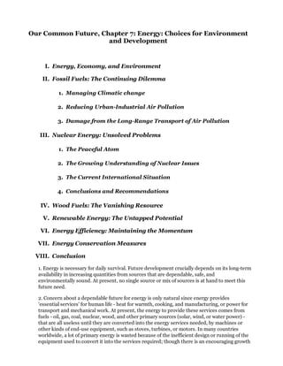 Our Common Future, Chapter 7: Energy: Choices for Environment
                     and Development


     I. Energy, Economy, and Environment

   II. Fossil Fuels: The Continuing Dilemma

           1. Managing Climatic change

          2. Reducing Urban-Industrial Air Pollution

          3. Damage from the Long-Range Transport of Air Pollution

   III. Nuclear Energy: Unsolved Problems

           1. The Peaceful Atom

          2. The Growing Understanding of Nuclear Issues

          3. The Current International Situation

          4. Conclusions and Recommendations

   IV. Wood Fuels: The Vanishing Resource

    V. Renewable Energy: The Untapped Potential

   VI. Energy Efficiency: Maintaining the Momentum

  VII. Energy Conservation Measures

 VIII. Conclusion

  1. Energy is necessary for daily survival. Future development crucially depends on its long-term
  availability in increasing quantities from sources that are dependable, safe, and
  environmentally sound. At present, no single source or mix of sources is at hand to meet this
  future need.

  2. Concern about a dependable future for energy is only natural since energy provides
  'essential services' for human life - heat for warmth, cooking, and manufacturing, or power for
  transport and mechanical work. At present, the energy to provide these services comes from
  fuels - oil, gas, coal, nuclear, wood, and other primary sources (solar, wind, or water power) -
  that are all useless until they are converted into the energy services needed, by machines or
  other kinds of end-use equipment, such as stoves, turbines, or motors. In many countries
  worldwide, a lot of primary energy is wasted because of the inefficient design or running of the
  equipment used to convert it into the services required; though there is an encouraging growth
 