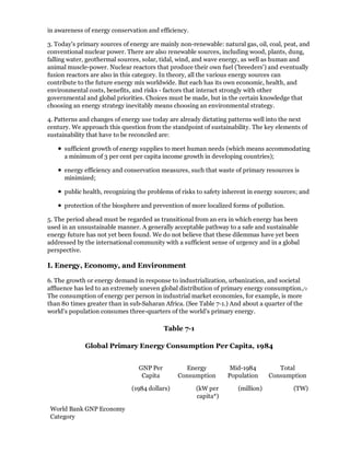 in awareness of energy conservation and efficiency.

3. Today's primary sources of energy are mainly non-renewable: natural gas, oil, coal, peat, and
conventional nuclear power. There are also renewable sources, including wood, plants, dung,
falling water, geothermal sources, solar, tidal, wind, and wave energy, as well as human and
animal muscle-power. Nuclear reactors that produce their own fuel ('breeders') and eventually
fusion reactors are also in this category. In theory, all the various energy sources can
contribute to the future energy mix worldwide. But each has its own economic, health, and
environmental costs, benefits, and risks - factors that interact strongly with other
governmental and global priorities. Choices must be made, but in the certain knowledge that
choosing an energy strategy inevitably means choosing an environmental strategy.

4. Patterns and changes of energy use today are already dictating patterns well into the next
century. We approach this question from the standpoint of sustainability. The key elements of
sustainability that have to be reconciled are:

      sufficient growth of energy supplies to meet human needs (which means accommodating
      a minimum of 3 per cent per capita income growth in developing countries);

      energy efficiency and conservation measures, such that waste of primary resources is
      minimized;

      public health, recognizing the problems of risks to safety inherent in energy sources; and

      protection of the biosphere and prevention of more localized forms of pollution.

5. The period ahead must be regarded as transitional from an era in which energy has been
used in an unsustainable manner. A generally acceptable pathway to a safe and sustainable
energy future has not yet been found. We do not believe that these dilemmas have yet been
addressed by the international community with a sufficient sense of urgency and in a global
perspective.

I. Energy, Economy, and Environment

6. The growth or energy demand in response to industrialization, urbanization, and societal
affluence has led to an extremely uneven global distribution of primary energy consumption./1
The consumption of energy per person in industrial market economies, for example, is more
than 80 times greater than in sub-Saharan Africa. (See Table 7-1.) And about a quarter of the
world's population consumes three-quarters of the world's primary energy.

                                           Table 7-1

             Global Primary Energy Consumption Per Capita, 1984


                                 GNP Per         Energy            Mid-1984         Total
                                  Capita       Consumption        Population     Consumption

                              (1984 dollars)           (kW per       (million)            (TW)
                                                       capita*)

 World Bank GNP Economy
 Category
 