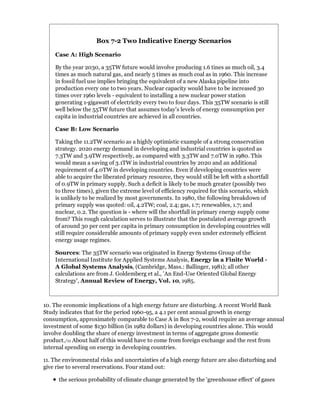 Box 7-2 Two Indicative Energy Scenarios

    Case A: High Scenario

    By the year 2030, a 35TW future would involve producing 1.6 tines as much oil, 3.4
    times as much natural gas, and nearly 5 times as much coal as in 1960. This increase
    in fossil fuel use implies bringing the equivalent of a new Alaska pipeline into
    production every one to two years. Nuclear capacity would have to be increased 30
    times over 1960 levels - equivalent to installing a new nuclear power station
    generating 1-gigawatt of electricity every two to four days. This 35TW scenario is still
    well below the 55TW future that assumes today's levels of energy consumption per
    capita in industrial countries are achieved in all countries.

    Case B: Low Scenario

    Taking the 11.2TW scenario as a highly optimistic example of a strong conservation
    strategy. 2020 energy demand in developing and industrial countries is quoted as
    7.3TW and 3.9TW respectively, as compared with 3.3TW and 7.0TW in 1980. This
    would mean a saving of 3.1TW in industrial countries by 2020 and an additional
    requirement of 4.0TW in developing countries. Even if developing countries were
    able to acquire the liberated primary resource, they would still be left with a shortfall
    of 0.9TW in primary supply. Such a deficit is likely to be much greater (possibly two
    to three times), given the extreme level of efficiency required for this scenario, which
    is unlikely to be realized by most governments. In 1980, the following breakdown of
    primary supply was quoted: oil, 4.2TW; coal, 2.4; gas, 1.7; renewables, 1.7; and
    nuclear, 0.2. The question is - where will the shortfall in primary energy supply come
    from? This rough calculation serves to illustrate that the postulated average growth
    of around 30 per cent per capita in primary consumption in developing countries will
    still require considerable amounts of primary supply even under extremely efficient
    energy usage regimes.

    Sources: The 35TW scenario was originated in Energy Systems Group of the
    International Institute for Applied Systems Analysis, Energy in a Finite World -
    A Global Systems Analysis, (Cambridge, Mass.: Ballinger, 1981); all other
    calculations are from J. Goldemberg et al., 'An End-Use Oriented Global Energy
    Strategy', Annual Review of Energy, Vol. 10, 1985.



10. The economic implications of a high energy future are disturbing. A recent World Bank
Study indicates that for the period 1960-95, a 4.1 per cent annual growth in energy
consumption, approximately comparable to Case A in Box 7-2, would require an average annual
investment of some $130 billion (in 1982 dollars) in developing countries alone. This would
involve doubling the share of energy investment in terms of aggregate gross domestic
product./11 About half of this would have to come from foreign exchange and the rest from
internal spending on energy in developing countries.

11. The environmental risks and uncertainties of a high energy future are also disturbing and
give rise to several reservations. Four stand out:

      the serious probability of climate change generated by the 'greenhouse effect' of gases
 