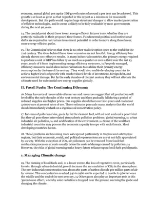 economy, annual global per capita GDP growth rates of around 3 per cent can be achieved. This
growth is at least as great as that regarded in this report as a minimum for reasonable
development. But this path would require huge structural changes to allow market penetration
of efficient technologies, and it seems unlikely to be fully realizable by most governments
during the next 40 years.

14. The crucial point about these lower, energy-efficient futures is not whether they are
perfectly realisable in their proposed time frames. Fundamental political and institutional
shifts are required to restructure investment potential in order to move along these lower,
more energy-efficient paths.

15. The Commission believes that there is no other realistic option open to the world for the
21st century. The ideas behind these lower scenarios are not fanciful. Energy efficiency has
already shown cost-effective results. In many industrial countries, the primary energy required
to produce a unit of GDP has fallen by as much as a quarter or even a third over the last 13
years, much of it from implementing energy efficiency measures./19 Properly managed,
efficiency measures could allow industrial nations to stabilize their primary energy
consumption by the turn of the century. They would also enable developing countries to
achieve higher levels of growth with much reduced levels of investment, foreign debt, and
environmental damage. But by the early decades of the 21st century they will not alleviate the
ultimate need for substantial new energy supplies globally.

II. Fossil Fuels: The Continuing Dilemma

16. Many forecasts of recoverable oil reserves and resources suggest that oil production will
level off by the early decades of the next century and then gradually fall during a period of
reduced supplies and higher prices. Gas supplies should last over 200 years and coal about
3.000 years at present rates of use. These estimates persuade many analysts that the world
should immediately embark on a vigorous oil conservation policy.

17. In terms of pollution risks, gas is by far the cleanest fuel, with oil next and coal a poor third.
But they all pose three interrelated atmospheric pollution problems: global warming,/20 urban
industrial air pollution,/21 and acidification of the environment./22 Some of the wealthier
industrial countries may possess the economic capacity to cope with such threats. Most
developing countries do not.

18. These problems are becoming more widespread particularly in tropical and subtropical
regions, but their economic, social, and political repercussions are as yet not fully appreciated
by society. With the exception of CO2, air pollutants can be removed from fossil fuel
combustion processes at costs usually below the costs of damage caused by pollution./23
However, the risks of global warming make heavy future reliance upon fossil fuels problematic.

1. Managing Climatic change

19. The burning of fossil fuels and, to a lesser extent, the loss of vegetative cover, particularly
forests, through urban-industrial growth increase the accumulation of CO2 in the atmosphere.
The pre-industrial concentration was about 280 parts of carbon dioxide per million parts of air
by volume. This concentration reached 340 in 1980 and is expected to double to 560 between
the middle and the end of the next century./24 Other gases also play an important role in this
'greenhouse effect', whereby solar radiation is trapped near the ground, warming the globe and
changing the climate.
 