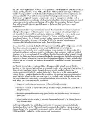 20. After reviewing the latest evidence on the greenhouse effect in October 1985 at a meeting in
Villach, Austria, organized by the WMO, UNEP, and ICSU, scientists from 29 industrialized
and developing countries concluded that climate change must be considered a 'plausible and
serious probability. They further concluded that: 'Many important economic and social
decisions are being made today on ... major water resource management activities such as
irrigation and hydropower; drought relief; agricultural land use; structural designs and coastal
engineering projects; and energy planning - all based on the assumption that past climatic
data, without modification, are a reliable guide to the future. This is no longer a good
assumption'./25

21. They estimated that if present trends continue, the combined concentration of CO2 and
other greenhouse gases in the atmosphere would be equivalent to a doubling of CO2 from
pre-industrial levels, possibly as early as the 2030s, and could lead to a rise in global mean
temperatures 'greater than any in man's history'./26 Current modelling studies and
'experiments' show a rise in globally averaged surface temperatures, for an effective CO2
doubling, of somewhere between 1.5°C and 4.5°C, With the warming becoming more
pronounced at higher latitudes during winter than at the equator.

22. An important concern is that a global temperature rise of 1.5-4.5°C, with perhaps a two to
three times greater warming at the poles, would lead to a sea level rise of 25-140
centimetres./27 A rise in the upper part of this range would inundate low-lying coastal cities
and agricultural areas, and many countries could expect their economic, social, and political
structures to be severely disrupted. It would also alow the 'atmospheric heat-engine', which is
driven by the differences between equatorial and polar temperatures, thus influencing rainfall
regimes./28 Experts believe that crop and forest boundaries will move to higher latitudes; the
effects of warmer oceans on marine ecosystems or fisheries and food chains are also virtually
unknown.

23. There is no way to prove that any of this will happen until it actually occurs. The key
question is: How much certainty should governments require before agreeing to take action? If
they wait until significant climate change is demonstrated, it may be too late for any
countermeasures to be effective against the inertia by then stored in this massive global
system. The very long time lags involved in negotiating international agreement on complex
issues involving all nations have led some experts to conclude that it is already late./29 Given
the complexities and uncertainties surrounding the issue, it is urgent that the process start
now. A four track strategy is needed, combining:

      improved monitoring and assessment of the evolving phenomena;

      increased research to improve knowledge about the origins, mechanisms, and effects of
      the phenomena;

      the development of internationally agreed policies for the reduction of the causative
      gases; and

      adoption of strategies needed to minimize damage and cope with the climate changes,
      and rising sea level.

24. No nation has either the political mandate or the economic power to combat climatic
change alone. However, the Villach statement recommended such a four track strategy for
climate change, to be promoted by governments and the scientific community through WMO,
UNEP, and ICSU - backed by a global convention if necessary./30
 