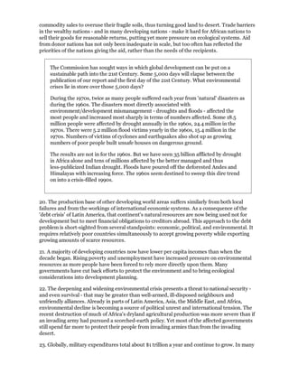 commodity sales to overuse their fragile soils, thus turning good land to desert. Trade barriers
in the wealthy nations - and in many developing nations - make it hard for African nations to
sell their goods for reasonable returns, putting yet more pressure on ecological systems. Aid
from donor nations has not only been inadequate in scale, but too often has reflected the
priorities of the nations giving the aid, rather than the needs of the recipients.


    The Commission has sought ways in which global development can be put on a
    sustainable path into the 21st Century. Some 5,000 days will elapse between the
    publication of our report and the first day of the 21st Century. What environmental
    crises lie in store over those 5,000 days?

    During the 1970s, twice as many people suffered each year from 'natural' disasters as
    during the 1960s. The disasters most directly associated with
    environment/development mismanagement - droughts and floods - affected the
    most people and increased most sharply in terms of numbers affected. Some 18.5
    million people were affected by drought annually in the 1960s, 24.4 million in the
    1970s. There were 5.2 million flood victims yearly in the 1960s, 15.4 million in the
    1970s. Numbers of victims of cyclones and earthquakes also shot up as growing
    numbers of poor people built unsafe houses on dangerous ground.

    The results are not in for the 1960s. But we have seen 35 billion afflicted by drought
    in Africa alone and tens of millions affected by the better managed and thus
    less-publicized Indian drought. Floods have poured off the deforested Andes and
    Himalayas with increasing force. The 1960s seem destined to sweep this dire trend
    on into a crisis-filled 1990s.



20. The production base of other developing world areas suffers similarly from both local
failures and from the workings of international economic systems. As a consequence of the
'debt crisis' of Latin America, that continent's natural resources are now being used not for
development but to meet financial obligations to creditors abroad. This approach to the debt
problem is short-sighted from several standpoints: economic, political, and environmental. It
requires relatively poor countries simultaneously to accept growing poverty while exporting
growing amounts of scarce resources.

21. A majority of developing countries now have lower per capita incomes than when the
decade began. Rising poverty and unemployment have increased pressure on environmental
resources as more people have been forced to rely more directly upon them. Many
governments have cut back efforts to protect the environment and to bring ecological
considerations into development planning.

22. The deepening and widening environmental crisis presents a threat to national security -
and even survival - that may be greater than well-armed, ill-disposed neighbours and
unfriendly alliances. Already in parts of Latin America, Asia, the Middle East, and Africa,
environmental decline is becoming a source of political unrest and international tension. The
recent destruction of much of Africa's dryland agricultural production was more severe than if
an invading army had pursued a scorched-earth policy. Yet most of the affected governments
still spend far more to protect their people from invading armies than from the invading
desert.

23. Globally, military expenditures total about $1 trillion a year and continue to grow. In many
 
