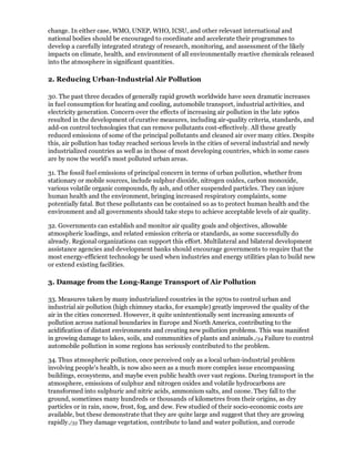 change. In either case, WMO, UNEP, WHO, ICSU, and other relevant international and
national bodies should be encouraged to coordinate and accelerate their programmes to
develop a carefully integrated strategy of research, monitoring, and assessment of the likely
impacts on climate, health, and environment of all environmentally reactive chemicals released
into the atmosphere in significant quantities.

2. Reducing Urban-Industrial Air Pollution

30. The past three decades of generally rapid growth worldwide have seen dramatic increases
in fuel consumption for heating and cooling, automobile transport, industrial activities, and
electricity generation. Concern over the effects of increasing air pollution in the late 1960s
resulted in the development of curative measures, including air-quality criteria, standards, and
add-on control technologies that can remove pollutants cost-effectively. All these greatly
reduced emissions of some of the principal pollutants and cleaned air over many cities. Despite
this, air pollution has today reached serious levels in the cities of several industrial and newly
industrialized countries as well as in those of most developing countries, which in some cases
are by now the world's most polluted urban areas.

31. The fossil fuel emissions of principal concern in terms of urban pollution, whether from
stationary or mobile sources, include sulphur dioxide, nitrogen oxides, carbon monoxide,
various volatile organic compounds, fly ash, and other suspended particles. They can injure
human health and the environment, bringing increased respiratory complaints, some
potentially fatal. But these pollutants can be contained so as to protect human health and the
environment and all governments should take steps to achieve acceptable levels of air quality.

32. Governments can establish and monitor air quality goals and objectives, allowable
atmospheric loadings, and related emission criteria or standards, as some successfully do
already. Regional organizations can support this effort. Multilateral and bilateral development
assistance agencies and development banks should encourage governments to require that the
most energy-efficient technology be used when industries and energy utilities plan to build new
or extend existing facilities.

3. Damage from the Long-Range Transport of Air Pollution

33. Measures taken by many industrialized countries in the 1970s to control urban and
industrial air pollution (high chimney stacks, for example) greatly improved the quality of the
air in the cities concerned. However, it quite unintentionally sent increasing amounts of
pollution across national boundaries in Europe and North America, contributing to the
acidification of distant environments and creating new pollution problems. This was manifest
in growing damage to lakes, soils, and communities of plants and animals./34 Failure to control
automobile pollution in some regions has seriously contributed to the problem.

34. Thus atmospheric pollution, once perceived only as a local urban-industrial problem
involving people's health, is now also seen as a much more complex issue encompassing
buildings, ecosystems, and maybe even public health over vast regions. During transport in the
atmosphere, emissions of sulphur and nitrogen oxides and volatile hydrocarbons are
transformed into sulphuric and nitric acids, ammonium salts, and ozone. They fall to the
ground, sometimes many hundreds or thousands of kilometres from their origins, as dry
particles or in rain, snow, frost, fog, and dew. Few studied of their socio-economic costs are
available, but these demonstrate that they are quite large and suggest that they are growing
rapidly./35 They damage vegetation, contribute to land and water pollution, and corrode
 