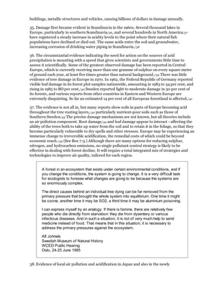 buildings, metallic structures and vehicles, causing billions of dollars in damage annually.

35. Damage first became evident in Scandinavia in the 1960s. Several thousand lakes in
Europe, particularly in southern Scandinavia/36, and several hundreds in North America/37
have registered a steady increase in acidity levels to the point where their natural fish
populations have declined or died out. The same acids enter the soil and groundwater,
increasing corrosion of drinking water piping in Scandinavia./38

36. The circumstantial evidence indicating the need for action on the sources of acid
precipitation is mounting with a speed that gives scientists and governments little time to
assess it scientifically. Some of the greatest observed damage has been reported in Central
Europe, which is currently receiving more than one gramme of sulphur on every square metre
of ground each year, at least five times greater than natural background./39 There was little
evidence of tree damage in Europe in 1970. In 1962, the Federal Republic of Germany reported
visible leaf damage in its forest plot samples nationwide, amounting in 1983 to 34 per cent, and
rising in 1985 to BO per cent./40 Sweden reported light to moderate damage in 30 per cent of
its forests, and various reports from other countries in Eastern and Western Europe are
extremely disquieting. So far an estimated 14 per cent of all European forestland is affected./41

37. The evidence is not all in, but many reports show soils in parts of Europe becoming acid
throughout the tree rooting layers,/42 particularly nutrient-poor soils such as those of
Southern Sweden/43 The precise damage mechanisms are not known, but all theories include
an air pollution component. Root damage/44 and leaf damage appear to interact - affecting the
ability of the trees both to take up water from the soil and to retain it in the foliage, so that they
become particularly vulnerable to dry spells and other stresses. Europe may be experiencing an
immense change to irreversible acidification, the remedial costs of which could be beyond
economic reach./45 (See Box 7-3.) Although there are many options for reducing sulphur,
nitrogen, and hydrocarbon emissions, no single pollutant control strategy is likely to be
effective in dealing with forest decline. It will require a total integrated mix of strategies and
technologies to improve air quality, tailored for each region.


       A forest in an ecosystem that exists under certain environmental conditions, and if
       you change the conditions, the system is going to change. It is a very difficult task
       for ecologists to foresee what changes are going to be because the systems are
       so enormously complex.

       The direct causes behind an individual tree dying can be far removed from the
       primary pressure that brought the whole system into equilibrium. One time it might
       be ozone, another time it may be SO2, a third time it may be aluminium poisoning.

       I can express myself by an analogy: If there is famine, there are relatively few
       people who die directly from starvation: they die from dysentery or various
       infectious diseases. And in such a situation, it is not of very much help to send
       medicine instead of food. That means that in this situation, it is necessary to
       address the primary pressures against the ecosystem.

       Alf Johnels
       Swedish Museum of Natural History
       WCED Public Hearing
       Oslo, 24-25 June 1985


38. Evidence of local air pollution and acidification in Japan and also in the newly
 