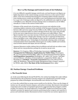 Box 7-3 The Damage and Control Costs of Air Pollution

    It is very difficult to quantify damage control costs, not least because cost figures are
    highly dependent on the control strategy assumed. However, in the eastern United
    States, it has been estimated that halving the remaining sulphur dioxide emissions
    from existing sources would cost $5 billion a year, increasing present electricity rates
    by 2-3 per cent. If nitrogen oxides are figured in, the additional costs might be as high
    as $6 billion a year. Materials corrosion damage alone is estimated to cost $7 billion
    annually in 17 states in the eastern United states.

    Estimates of the annual costs of securing a 55 to 65 per cent reduction in the
    remaining sulphur emissions in the countries of the European Economic Community
    between 1980 and 2000 range from $4.6 billion to $6.7 billion (1982 dollars) per year.
    Controls on stationary boilers to reduce nitrogen levels by only 10 per cent annually
    by the year 2000 range between $100,000 and $400,000 (1982 dollars). These
    figures translate into a one-time increase of about 6 per cent in the price of electrical
    power to the consumer. Studies place damage costs due to material and fish losses
    alone at $3 billion a year, while damage to crops, forests, and health are estimated to
    exceed $10 billion per year. Technologies for drastically reducing oxides of nitrogen
    and hydrocarbons from automobile exhaust gases are readily available and routinely
    used in North America and Japan, but not in Europe.

    Japanese laboratory studies indicate that air pollution and acid rain can reduce some
    wheat and rice crop production, perhaps by as much as 30 per cent.

    Sources: U.S. Congress, Office of Technology Assessment, Acid Rain and
    Transported Air Pollutants: Implications for Public Policy (Washington,
    DC: U.S. Government Printing Office, 1985); U.S. Environmental Protection Agency,
    Acid Deposition Assessment (Washington, DC: 1985); I.M. Torrens, 'Acid Rain
    and Air Pollution: A Problem of Industrialization', prepared for WCED, 1985; P.
    Mandelbaum, Acid Rain - Economic Assessment (New York: Plenum Press,
    1985); M. Hashimoto, 'National Air quality Management Policy of Japan', prepared
    for WCED, 1985; OECD, The State of the Environment (Paris: 1985).



III. Nuclear Energy: Unsolved Problems

1. The Peaceful Atom

40. In the years following the Second World War, the nuclear knowledge that under military
control had led to the production of atomic weapons was redeployed for peaceful 'energy'
purposes by civilian technologists. Several benefits were obvious at the time.

41. It was also realized that no energy source would ever be risk-free. There was the danger of
nuclear war, the spread of atomic weapons, and nuclear terrorism. But intensive international
cooperation and a number of negotiated agreements suggested that these dangers could be
avoided. For instance, the Nonproliferation Treaty (NPT), drafted in its final form in 1969,
included a promise by signatory governments possessing nuclear weapons and expertise to
pursue and undertake nuclear disarmament ad also to assist the non-nuclear signatories in
 