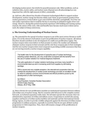 developing nuclear power, but strictly for peaceful purposes only. Other problems, such as
radiation risks, reactor safety, and nuclear waste disposal were all acknowledged as very
important but, with the right amount of effort, containable.

42. And now, after almost four decades of immense technological effort to support nuclear
development, nuclear energy has become widely used. Some 30 governments produce from
nuclear generators a total of about 15 per cent of all the electricity used globally. Yet it has not
met earlier expectations that it would be the key to ensuring an unlimited supply of low-cost
energy. However, during this period of practical experience with building and running nuclear
reactors, the nature of the costs, risks and benefits have become much more evident and as
such, the subject of sharp controversy.

2. The Growing Understanding of Nuclear Issues

43. The potential for the spread of nuclear weapons is one of the most serious threats to world
peace. It is in the interest of all nations to prevent proliferation of nuclear weapons. All nations
therefore should contribute to the development of a viable non-proliferation regime. The
nuclear weapon states must deliver on their promise to reduce the number and ultimately
eliminate nuclear weapons in their arsenals and the role those weapons play in their strategies.
And the non-nuclear-weapon states must cooperate in providing credible assurances that they
are not moving towards a nuclear weapon capability.


       The health risks for the development of peaceful uses of nuclear technology,
       including nuclear electricity, are very small when compared with the benefits from
       the use of nuclear radiation for medical diagnosis treatment.

       The safe application of nuclear radiation technology promises many benefits in
       environmental clean-up and in increasing world food supplies by eliminating
       spoilage.

       With a recent and very notable exception, the international cooperation that has
       marked the development of nuclear power technology provides an excellent model
       by which to address common environmental and ethical problems posed by the
       development of other technologies.

       Ian Wilson
       Vice-President, Canadian Nuclear Association
       WCED Public Hearing
       Ottawa, 26-27 May 1986


44. Most schemes for non-proliferation mandate an institutional separation between military
and civilian uses of nuclear energy. But for countries with full access to the complete nuclear
fuel cycle, no technical separation really exists. Not all states operate the necessary clear-cut
administrative separation of civilian and military access. Cooperation is needed also among
suppliers and buyers of civilian nuclear facilities and materials and the International Atomic
Energy Agency, in order to provide credible safeguards against the diversion of civilian reactor
programmes to military purposes, especially in countries that do not open all their nuclear
programmes to IAEA inspection. Thus, there still remains a danger of the proliferation of
nuclear weapons.
 