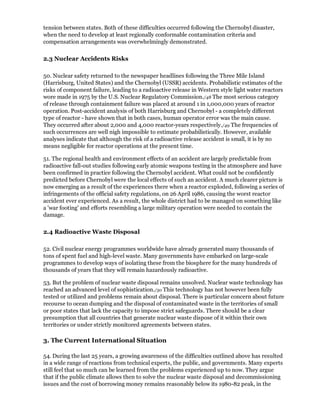 tension between states. Both of these difficulties occurred following the Chernobyl disaster,
when the need to develop at least regionally conformable contamination criteria and
compensation arrangements was overwhelmingly demonstrated.

2.3 Nuclear Accidents Risks

50. Nuclear safety returned to the newspaper headlines following the Three Mile Island
(Harrisburg, United States) and the Chernobyl (USSR) accidents. Probabilistic estimates of the
risks of component failure, leading to a radioactive release in Western style light water reactors
wore made in 1975 by the U.S. Nuclear Regulatory Commission./48 The most serious category
of release through containment failure was placed at around 1 in 1,000,000 years of reactor
operation. Post-accident analysis of both Harrisburg and Chernobyl - a completely different
type of reactor - have shown that in both cases, human operator error was the main cause.
They occurred after about 2,000 and 4,000 reactor-years respectively./49 The frequencies of
such occurrences are well nigh impossible to estimate probabilistically. However, available
analyses indicate that although the risk of a radioactive release accident is small, it is by no
means negligible for reactor operations at the present time.

51. The regional health and environment effects of an accident are largely predictable from
radioactive fall-out studies following early atomic weapons testing in the atmosphere and have
been confirmed in practice following the Chernobyl accident. What could not be confidently
predicted before Chernobyl were the local effects of such an accident. A much clearer picture is
now emerging as a result of the experiences there when a reactor exploded, following a series of
infringements of the official safety regulations, on 26 April 1986, causing the worst reactor
accident ever experienced. As a result, the whole district had to be managed on something like
a 'war footing' and efforts resembling a large military operation were needed to contain the
damage.

2.4 Radioactive Waste Disposal

52. Civil nuclear energy programmes worldwide have already generated many thousands of
tons of spent fuel and high-level waste. Many governments have embarked on large-scale
programmes to develop ways of isolating these from the biosphere for the many hundreds of
thousands of years that they will remain hazardously radioactive.

53. But the problem of nuclear waste disposal remains unsolved. Nuclear waste technology has
reached an advanced level of sophistication./50 This technology has not however been fully
tested or utilized and problems remain about disposal. There is particular concern about future
recourse to ocean dumping and the disposal of contaminated waste in the territories of small
or poor states that lack the capacity to impose strict safeguards. There should be a clear
presumption that all countries that generate nuclear waste dispose of it within their own
territories or under strictly monitored agreements between states.

3. The Current International Situation

54. During the last 25 years, a growing awareness of the difficulties outlined above has resulted
in a wide range of reactions from technical experts, the public, and governments. Many experts
still feel that so much can be learned from the problems experienced up to now. They argue
that if the public climate allows then to solve the nuclear waste disposal and decommissioning
issues and the cost of borrowing money remains reasonably below its 1980-82 peak, in the
 