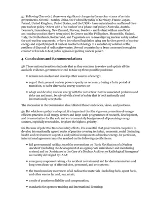 57. Following Chernobyl, there were significant changes in the nuclear stance of certain
governments. Several - notably China, the Federal Republic of Germany, France, Japan,
Poland, United Kingdom, United States, and the USSR - have maintained or reaffirmed their
pro-nuclear policy. Others with a 'no nuclear' or a 'phase-out' policy (Australia, Austria,
Denmark, Luxembourg, New Zealand, Norway, Sweden - and Ireland with an unofficial
anti-nuclear position) have been joined by Greece and the Philippines. Meanwhile, Finland,
Italy, the Netherlands, Switzerland, and Yugoslavia are re-investigating nuclear safety and/or
the anti-nuclear arguments, or have introduced legislation tying any further growth of nuclear
energy and export/import of nuclear reactor technology to a satisfactory solution of the
problem of disposal of radioactive wastes. Several countries have been concerned enough to
conduct referenda to test public opinion regarding nuclear power.

4. Conclusions and Recommendations

58. These national reactions indicate that as they continue to review and update all the
available evidence, governments tend to take up three possible positions:

      remain non-nuclear and develop other sources of energy:

      regard their present nuclear power capacity as necessary during a finite period of
      transition, to safer alternative energy sources; or

      adopt and develop nuclear energy with the conviction that the associated problems and
      risks can and must, be solved with a level of safety that is both nationally and
      internationally acceptable.

The discussion in the Commission also reflected these tendencies, views, and positions.

59. But whichever policy is adopted, it is important that the vigorous promotion of energy-
efficient practices in all energy sectors and large-scale programmes of research, development,
and demonstration for the safe and environmentally benign use of all promising energy
sources, especially renewables, be given the highest, priority.

60. Because of potential transboundary effects, it is essential that governments cooperate to
develop internationally agreed codes of practice covering technical, economic, social (including
health and environment aspects), and political components of nuclear energy. In particular,
international agreement must be reached on the following specific items:

      full governmental ratification of the conventions on 'Early Notification of a Nuclear
      Accident' (including the development of an appropriate surveillance and monitoring
      system) and on 'Assistance in the Case of a Nuclear Accident or Radiological Emergency'
      as recently developed by IAEA;

      emergency response training - for accident containment and for decontamination and
      long-term clean-up of affected sites, personnel, and ecosystems;

      the transboundary movement of all radioactive materials - including fuels, spent fuels,
      and other wastes by land, sea, or air;

      a code of practice on liability and compensation;

      standards for operator training and international licensing;
 
