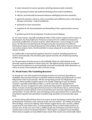 codes of practice for reactor operation, including minimum safety standards;

      the reporting of routine and accidental discharges from nuclear installations;

      effective, internationally harmonized minimum radiological protection standards;

      agreed site selection criteria as well as consultation and notification prior to the siting of
      all major civil nuclear - related installations;

      standards for waste repositories;

      standards for the decontamination and dismantling of time-expired nuclear reactors;
      and

      problems posed by the development of nuclear powered shipping.

61. For many reasons, especially including the failure of the nuclear weapons states to agree on
disarmament, the Nonproliferation Treaty has not proved to be a sufficient instrument to
prevent the proliferation of nuclear weapons, which still remains a serious danger to world
peace. We therefore recommend in the strongest terms the construction of an effective
international regime covering all dimensions of the problem. Both nuclear weapons states and
non nuclear weapons states, should undertake to accept safeguards in accordance with the
statutes of IAEA.

62. Additionally, an international regulatory function is required, including inspection of
reactors internationally. This should be quite separate from the role of IAEA in promoting
nuclear energy.

63. The generation of nuclear power is only justifiable if there are solid solutions to the
presently unsolved problems to which it gives rise. The highest priority must be accorded to
research and development on environmentally sound and economically viable alternatives, as
well as on means of increasing the safety of nuclear energy.

IV. Wood Fuels: The Vanishing Resource

64. Seventy per cent of the people in developing countries use wood and, depending on
availability, burn anywhere between an absolute minimum of about 350 kilogrammes to 2,900
kilogrammes of dry wood annually, with the average being around 700 kilogrammes per
person./55 Rural woodfuel supplies appear to be steadily collapsing in many developing
countries, especially in Sub-Saharan Africa./56 At the same time, the rapid growth of
agriculture, the pace of migration to cities, and the growing numbers of people entering the
money economy are placing unprecedented pressures on the biomass base/57 and increasing
the demand for commercial fuels: from wood and charcoal to kerosene, liquid propane, gas,
and electricity. To cope with this, many developing country governments have no option but to
immediately organize their agriculture to produce large quantities of wood and other plant
fuels.

65. Wood is being collected faster than it can regrow in many developing countries that still rely
predominantly on biomass wood, charcoal, dung, and crop residues - for cooking, for heating
their dwellings, and even for lighting. FAO estimates suggest that in 1900, around 1.3 billion
people lived in wood-deficit areas./58 If this population-driven overharvesting continues at
present rates, by the year 2000 some 2.4 billion people may be living in areas where wood is
'acutely scarce or has to be obtained elsewhere'. These figures reveal great human hardship.
Precise data on supplies are unavailable because much of the wood is not commercially traded
 