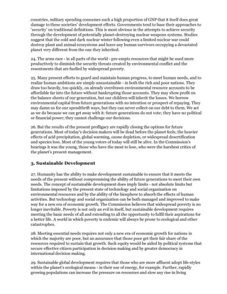 countries, military spending consumes such a high proportion of GNP that it itself does great
damage to these societies' development efforts. Governments tend to base their approaches to
'security' on traditional definitions. This is most obvious in the attempts to achieve security
through the development of potentially planet-destroying nuclear weapons systems. Studies
suggest that the cold and dark nuclear winter following even a limited nuclear war could
destroy plant and animal ecosystems and leave any human survivors occupying a devastated
planet very different from the one they inherited.

24. The arms race - in all parts of the world - pre-empts resources that might be used more
productively to diminish the security threats created by environmental conflict and the
resentments that are fuelled by widespread poverty.

25. Many present efforts to guard and maintain human progress, to meet human needs, and to
realize human ambitions are simply unsustainable - in both the rich and poor nations. They
draw too heavily, too quickly, on already overdrawn environmental resource accounts to be
affordable far into the future without bankrupting those accounts. They may show profit on
the balance sheets of our generation, but our children will inherit the losses. We borrow
environmental capital from future generations with no intention or prospect of repaying. They
may damn us for our spendthrift ways, but they can never collect on our debt to them. We act
as we do because we can get away with it: future generations do not vote; they have no political
or financial power; they cannot challenge our decisions.

26. But the results of the present profligacy are rapidly closing the options for future
generations. Most of today's decision makers will be dead before the planet feels; the heavier
effects of acid precipitation, global warming, ozone depletion, or widespread desertification
and species loss. Most of the young voters of today will still be alive. In the Commission's
hearings it was the young, those who have the most to lose, who were the harshest critics of
the planet's present management.

3. Sustainable Development

27. Humanity has the ability to make development sustainable to ensure that it meets the
needs of the present without compromising the ability of future generations to meet their own
needs. The concept of sustainable development does imply limits - not absolute limits but
limitations imposed by the present state of technology and social organization on
environmental resources and by the ability of the biosphere to absorb the effects of human
activities. But technology and social organization can be both managed and improved to make
way for a new era of economic growth. The Commission believes that widespread poverty is no
longer inevitable. Poverty is not only an evil in itself, but sustainable development requires
meeting the basic needs of all and extending to all the opportunity to fulfil their aspirations for
a better life. A world in which poverty is endemic will always be prone to ecological and other
catastrophes.

28. Meeting essential needs requires not only a new era of economic growth for nations in
which the majority are poor, but an assurance that those poor get their fair share of the
resources required to sustain that growth. Such equity would be aided by political systems that
secure effective citizen participation in decision making and by greater democracy in
international decision making.

29. Sustainable global development requires that those who are more affluent adopt life-styles
within the planet's ecological means - in their use of energy, for example. Further, rapidly
growing populations can increase the pressure on resources and slow any rise in living
 