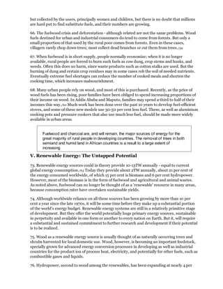 but collected by the users, principally women and children, but there is no doubt that millions
are hard put to find substitute fuels, and their numbers are growing.

66. The fuelwood crisis and deforestation - although related are not the same problems. Wood
fuels destined for urban and industrial consumers do tend to come from forests. But only a
small proportion of that used by the rural poor comes from forests. Even in these cases,
villagers rarely chop down trees; most collect dead branches or cut them from trees./59

67. When fuelwood is in short supply, people normally economize; when it is no longer
available, rural people are forced to burn such fuels as cow dung, crop stems and husks, and
weeds. Often this does no harm, since waste products such as cotton stalks are used. But the
burning of dung and certain crop residues may in some cases rob the soil of needed nutrients.
Eventually extreme fuel shortages can reduce the number of cooked meals and shorten the
cooking time, which increases malnourishment.

68. Many urban people rely on wood, and most of this is purchased. Recently, as the price of
wood fuels has been rising, poor families have been obliged to spend increasing proportions of
their income on wood. In Addis Ababa and Maputo, families may spend a third to half of their
incomes this way./60 Much work has been done over the past 10 years to develop fuel-efficient
stoves, and some of these new models use 30-50 per cent less fuel. These, as well as aluminium
cooking pots and pressure cookers that also use much less fuel, should be made more widely
available in urban areas.


       Fuelwood and charcoal are, and will remain, the major sources of energy for the
       great majority of rural people in developing countries. The removal of trees in both
       semiarid and humid land in African countries is a result to a large extent of
       increasing
V. Renewable Energy: The Untapped Potential

73. Renewable energy sources could in theory provide 10-13TW annually - equal to current
global energy consumption./63 Today they provide about 2TW annually, about 21 per cent of
the energy consumed worldwide, of which 15 per cent is biomass and 6 per cent hydropower.
However, most of the biomass is in the form of fuelwood and agricultural and animal wastes.
As noted above, fuelwood can no longer be thought of as a 'renewable' resource in many areas,
because consumption rater have overtaken sustainable yields.

74. Although worldwide reliance on all these sources has been growing by more than 10 per
cent a year since the late 1970s, it will be some time before they make up a substantial portion
of the world's energy budget. Renewable energy systems are still in a relatively primitive stage
of development. But they offer the world potentially huge primary energy sources, sustainable
in perpetuity and available in one form or another to every nation on Earth. But it, will require
a substantial and sustained commitment to further research and development if their potential
is to be realized.

75. Wood as a renewable energy source is usually thought of as naturally occurring trees and
shrubs harvested for local domestic use. Wood, however, is becoming an important feedstock,
specially grown for advanced energy conversion processes in developing as well as industrial
countries for the product ion of process heat, electricity, and potentially for other fuels, such as
combustible gases and liquids.

76. Hydropower, second to wood among the renewables, has been expanding at nearly 4 per
 