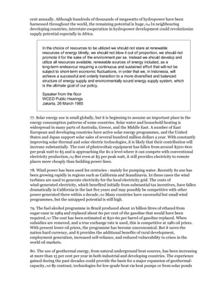 cent annually. Although hundreds of thousands of megawatts of hydropower have been
harnessed throughout the world, the remaining potential is huge./64 In neighbouring
developing countries, interstate cooperation in hydropower development could revolutionize
supply potential especially in Africa.


       In the choice of resources to be utilized we should not stare at renewable
       resources of energy blindly, we should not blow it out of proportion, we should not
       promote it for the sake of the environment per se. Instead we should develop and
       utilize all resources available, renewable sources of energy included, as a
       long-term endeavour requiring a continuous and sustained effort that will not be
       subject to short-term economic fluctuations, in order that we, in Indonesia, will
       achieve a successful and orderly transition to a more diversified and balanced
       structure of energy supply and environmentally sound energy supply system, which
       is the ultimate goal of our policy.

       Speaker from the floor
       WCED Public Hearings
       Jakarta, 26 March 1985


77. Solar energy use is small globally, but it is beginning to assume an important place in the
energy consumption patterns of some countries. Solar water and household heating is
widespread in many parts of Australia, Greece, and the Middle East. A number of East
European and developing countries have active solar energy programmes, and the United
States and Japan support solar sales of several hundred million dollars a year. With constantly
improving solar thermal and solar electric technologies, it is likely that their contribution will
increase substantially. The cost of photovoltaic equipment has fallen from around $500-600
per peak watt to $5 and is approaching the $1-2 level where it can compete with conventional
electricity production./65 But even at $5 per peak watt, it still provides electricity to remote
places more cheaply than building power lines.

78. Wind power has been used for centuries - mainly for pumping water. Recently its use has
been growing rapidly in regions such as California and Scandinavia. In these cases the wind
turbines are used to generate electricity for the local electricity grid. The costs of
wind-generated electricity, which benefited initially from substantial tax incentives, have fallen
dramatically in California in the last five years and may possibly be competitive with other
power generated there within a decade./66 Many countries have successful but small wind
programmes, but the untapped potential is still high.

79. The fuel alcohol programme in Brazil produced about 10 billion litres of ethanol from
sugar-cane in 1984 and replaced about 60 per cent of the gasoline that would have been
required./67 The cost has been estimated at $50-60 per barrel of gasoline replaced. When
subsidies are removed, and a true exchange rate is used, this is competitive at 1981 oil prices.
With present lower oil prices, the programme has become uneconomical. But it saves the
nation hard currency, and it provides the additional benefits of rural development,
employment generation, increased self-reliance, and reduced vulnerability to crises in the
world oil markets.

80. The use of geothermal energy, from natural underground heat sources, has been increasing
at more than 15 per cent per year in both industrial and developing countries. The experience
gained during the past decades could provide the basis for a major expansion of geothermal-
capacity./68 By contrast, technologies for low-grade heat via heat pumps or from solar ponds
 