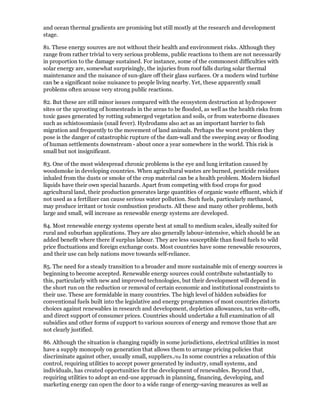 and ocean thermal gradients are promising but still mostly at the research and development
stage.

81. These energy sources are not without their health and environment risks. Although they
range from rather trivial to very serious problems, public reactions to them are not necessarily
in proportion to the damage sustained. For instance, some of the commonest difficulties with
solar energy are, somewhat surprisingly, the injuries from roof falls during solar thermal
maintenance and the nuisance of sun-glare off their glass surfaces. Or a modern wind turbine
can be a significant noise nuisance to people living nearby. Yet, these apparently small
problems often arouse very strong public reactions.

82. But these are still minor issues compared with the ecosystem destruction at hydropower
sites or the uprooting of homesteads in the areas to be flooded, as well as the health risks from
toxic gases generated by rotting submerged vegetation and soils, or from waterborne diseases
such as schistosomiasis (snail fever). Hydrodams also act as an important barrier to fish
migration and frequently to the movement of land animals. Perhaps the worst problem they
pose is the danger of catastrophic rupture of the dam-wall and the sweeping away or flooding
of human settlements downstream - about once a year somewhere in the world. This risk is
small but not insignificant.

83. One of the most widespread chronic problems is the eye and lung irritation caused by
woodsmoke in developing countries. When agricultural wastes are burned, pesticide residues
inhaled from the dusts or smoke of the crop material can be a health problem. Modern biofuel
liquids have their own special hazards. Apart from competing with food crops for good
agricultural land, their production generates large quantities of organic waste effluent, which if
not used as a fertilizer can cause serious water pollution. Such fuels, particularly methanol,
may produce irritant or toxic combustion products. All these and many other problems, both
large and small, will increase as renewable energy systems are developed.

84. Most renewable energy systems operate best at small to medium scales, ideally suited for
rural and suburban applications. They are also generally labour-intensive, which should be an
added benefit where there if surplus labour. They are less susceptible than fossil fuels to wild
price fluctuations and foreign exchange costs. Most countries have some renewable resources,
and their use can help nations move towards self-reliance.

85. The need for a steady transition to a broader and more sustainable mix of energy sources is
beginning to become accepted. Renewable energy sources could contribute substantially to
this, particularly with new and improved technologies, but their development will depend in
the short run on the reduction or removal of certain economic and institutional constraints to
their use. These are formidable in many countries. The high level of hidden subsidies for
conventional fuels built into the legislative and energy programmes of most countries distorts
choices against renewables in research and development, depletion allowances, tax write-offs,
and direct support of consumer prices. Countries should undertake a full examination of all
subsidies and other forms of support to various sources of energy and remove those that are
not clearly justified.

86. Although the situation is changing rapidly in some jurisdictions, electrical utilities in most
have a supply monopoly on generation that allows them to arrange pricing policies that
discriminate against other, usually small, suppliers./69 In some countries a relaxation of this
control, requiring utilities to accept power generated by industry, small systems, and
individuals, has created opportunities for the development of renewables. Beyond that,
requiring utilities to adopt an end-use approach in planning, financing, developing, and
marketing energy can open the door to a wide range of energy-saving measures as well as
 