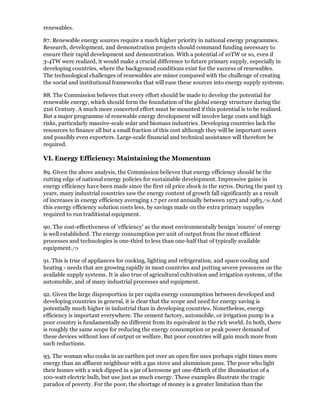 renewables.

87. Renewable energy sources require a much higher priority in national energy programmes.
Research, development, and demonstration projects should command funding necessary to
ensure their rapid development and demonstration. With a potential of 10TW or so, even if
3-4TW were realized, it would make a crucial difference to future primary supply, especially in
developing countries, where the background conditions exist for the success of renewables.
The technological challenges of renewables are minor compared with the challenge of creating
the social and institutional frameworks that will ease these sources into energy supply systems.

88. The Commission believes that every effort should be made to develop the potential for
renewable energy, which should form the foundation of the global energy structure during the
21st Century. A much more concerted effort must be mounted if this potential is to be realized.
But a major programme of renewable energy development will involve large costs and high
risks, particularly massive-scale solar and biomass industries. Developing countries lack the
resources to finance all but a small fraction of this cost although they will be important users
and possibly even exporters. Large-scale financial and technical assistance will therefore be
required.

VI. Energy Efficiency: Maintaining the Momentum

89. Given the above analysis, the Commission believes that energy efficiency should be the
cutting edge of national energy policies for sustainable development. Impressive gains in
energy efficiency have been made since the first oil price shock in the 1970s. During the past 13
years, many industrial countries saw the energy content of growth fall significantly as a result
of increases in energy efficiency averaging 1.7 per cent annually between 1973 and 1983./70 And
this energy efficiency solution costs less, by savings made on the extra primary supplies
required to run traditional equipment.

90. The cost-effectiveness of 'efficiency' as the most environmentally benign 'source' of energy
is well established. The energy consumption per unit of output from the most efficient
processes and technologies is one-third to less than one-half that of typically available
equipment./71

91. This is true of appliances for cooking, lighting and refrigeration, and space cooling and
heating - needs that are growing rapidly in most countries and putting severe pressures on the
available supply systems. It is also true of agricultural cultivation and irrigation systems, of the
automobile, and of many industrial processes and equipment.

92. Given the large disproportion in per capita energy consumption between developed and
developing countries in general, it is clear that the scope and need for energy saving is
potentially much higher in industrial than in developing countries. Nonetheless, energy
efficiency is important everywhere. The cement factory, automobile, or irrigation pump in a
poor country is fundamentally no different from its equivalent in the rich world. In both, there
is roughly the same scope for reducing the energy consumption or peak power demand of
these devices without loss of output or welfare. But poor countries will gain much more from
such reductions.

93. The woman who cooks in an earthen pot over an open fire uses perhaps eight times more
energy than an affluent neighbour with a gas stove and aluminium pans. The poor who light
their homes with a wick dipped in a jar of kerosene get one-fiftieth of the illumination of a
100-watt electric bulb, but use just as much energy. These examples illustrate the tragic
paradox of poverty. For the poor, the shortage of money is a greater limitation than the
 