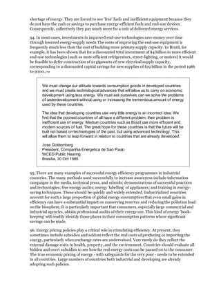 shortage of energy. They are forced to use 'free' fuels and inefficient equipment because they
do not have the cash or savings to purchase energy-efficient fuels and end-use devices.
Consequently, collectively they pay much more for a unit of delivered energy services.

94. In most cases, investments in improved end-use technologies save money over time
through lowered energy-supply needs The costs of improving the end-use equipment is
frequently much less than the cost of building more primary supply capacity. In Brazil, for
example, it has been shown that for a discounted total investment of $4 billion in more efficient
end-use technologies (such as more efficient refrigerators, street-lighting, or motors) it would
be feasible to defer construction of 21 gigawatts of new electrical supply capacity,
corresponding to a discounted capital savings for new supplies of $19 billion in the period 1986
to 2000./72


       We must change our attitude towards consumption goods in developed countries
       and we must create technological advances that will allow us to carry on economic
       development using less energy. We must ask ourselves can we solve the problems
       of underdevelopment without using or increasing the tremendous amount of energy
       used by these countries.

       The idea that developing countries use very little energy is an incorrect idea. We
       find that the poorest countries of all have a different problem; their problem is
       inefficient use of energy. Medium countries such as Brazil use more efficient and
       modern sources of fuel. The great hope for these countries is that the future will be
       built not based on technologies of the past, but using advanced technology. This
       will allow them to leap forward in relation to countries that are already developed.

       Jose Goldemberg
       President, Companhia Energetica de Sao Paulo
       WCED Public Hearing
       Brasilia, 30 Oct 1985


95. There are many examples of successful energy efficiency programmes in industrial
countries. The many methods used successfully to increase awareness include information
campaigns in the media, technical press, and schools; demonstrations of successful practices
and technologies; free energy audits; energy 'labelling' of appliances; and training in energy-
saving techniques. These should be quickly and widely extended. Industrialized countries
account for such a large proportion of global energy consumption that even small gains in
efficiency can have a substantial impact on conserving reserves and reducing the pollution load
on the biosphere. It is particularly important that consumers, especially large commercial and
industrial agencies, obtain professional audits of their energy use. This kind of energy 'book-
keeping' will readily identify those places in their consumption patterns where significant
savings can be made.

96. Energy pricing policies play a critical role in stimulating efficiency. At present, they
sometimes include subsidies and seldom reflect the real costs of producing or importing the
energy, particularly when exchange rates are undervalued. Very rarely do they reflect the
external damage costs to health, property, and the environment. Countries should evaluate all
hidden and overt subsidies to see how far real energy costs can be passed on to the consumer.
The true economic pricing of energy - with safeguards for the very poor - needs to be extended
in all countries. Large numbers of countries both industrial and developing are already
adopting such policies.
 