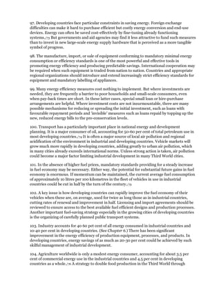 97. Developing countries face particular constraints in saving energy. Foreign exchange
difficulties can make it hard to purchase efficient but costly energy conversion and end-use
devices. Energy can often be saved cost-effectively by fine-tuning already functioning
systems./73 But governments and aid agencies may find it less attractive to fund such measures
than to invest in new large-scale energy supply hardware that is perceived as a more tangible
symbol of progress.

98. The manufacture, import, or sale of equipment conforming to mandatory minimal energy
consumption or efficiency standards is one of the most powerful and effective tools in
promoting energy efficiency and producing predictable savings. International cooperation may
be required when such equipment is traded from nation to nation. Countries and appropriate
regional organizations should introduce and extend increasingly strict efficiency standards for
equipment and mandatory labelling of appliances.

99. Many energy efficiency measures cost nothing to implement. But where investments are
needed, they are frequently a barrier to poor households and small-scale consumers, even
when pay-back times are short. In these latter cases, special small loan or hire-purchase
arrangements are helpful. Where investment costs are not insurmountable, there are many
possible mechanisms for reducing or spreading the initial investment, such as loans with
favourable repayment periods and 'invisible' measures such as loans repaid by topping up the
new, reduced energy bills to the pre-conservation levels.

100. Transport has a particularly important place in national energy and development
planning. It is a major consumer of oil, accounting for 50-60 per cent of total petroleum use in
most developing countries./74 It is often a major source of local air pollution and regional
acidification of the environment in industrial and developing countries. Vehicle markets will
grow much more rapidly in developing countries, adding greatly to urban air pollution, which
in many cities already exceeds international norms. Unless strong action is taken, air pollution
could become a major factor limiting industrial development in many Third World cities.

101. In the absence of higher fuel prices, mandatory standards providing for a steady increase
in fuel economy may be necessary. Either way, the potential for substantial future gains in fuel
economy is enormous. If momentum can be maintained, the current average fuel consumption
of approximately 10 litres per 100 kilometres in the fleet of vehicles in use in industrial
countries could be cut in half by the turn of the century./75

102. A key issue is how developing countries can rapidly improve the fuel economy of their
vehicles when these are, on average, used for twice as long those as in industrial countries,
cutting rates of renewal and improvement in half. Licensing and import agreements should be
reviewed to ensure access to the best available fuel efficient designs and production processes.
Another important fuel-saving strategy especially in the growing cities of developing countries
is the organizing of carefully planned public transport systems.

103. Industry accounts for 40 60 pet cent of all energy consumed in industrial countries and
10-40 per cent in developing countries. (See Chapter 6.) There has been significant
improvement in the energy efficiency of production equipment, processes, and products. In
developing countries, energy savings of as much as 20-30 per cent could be achieved by such
skilful management of industrial development.

104. Agriculture worldwide is only a modest energy consumer, accounting for about 3.5 per
cent of commercial energy use in the industrial countries and 4.5 per cent in developing
countries as a whole./76 A strategy to double food production in the Third World through
 