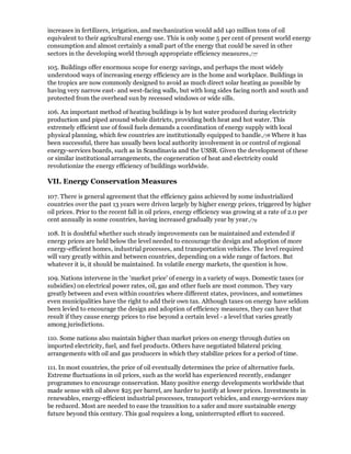 increases in fertilizers, irrigation, and mechanization would add 140 million tons of oil
equivalent to their agricultural energy use. This is only some 5 per cent of present world energy
consumption and almost certainly a small part of the energy that could be saved in other
sectors in the developing world through appropriate efficiency measures./77

105. Buildings offer enormous scope for energy savings, and perhaps the most widely
understood ways of increasing energy efficiency are in the home and workplace. Buildings in
the tropics are now commonly designed to avoid as much direct solar heating as possible by
having very narrow east- and west-facing walls, but with long sides facing north and south and
protected from the overhead sun by recessed windows or wide sills.

106. An important method of heating buildings is by hot water produced during electricity
production and piped around whole districts, providing both heat and hot water. This
extremely efficient use of fossil fuels demands a coordination of energy supply with local
physical planning, which few countries are institutionally equipped to handle./78 Where it has
been successful, there has usually been local authority involvement in or control of regional
energy-services boards, such as in Scandinavia and the USSR. Given the development of these
or similar institutional arrangements, the cogeneration of heat and electricity could
revolutionize the energy efficiency of buildings worldwide.

VII. Energy Conservation Measures

107. There is general agreement that the efficiency gains achieved by some industrialized
countries over the past 13 years were driven largely by higher energy prices, triggered by higher
oil prices. Prior to the recent fall in oil prices, energy efficiency was growing at a rate of 2.0 per
cent annually in some countries, having increased gradually year by year./79

108. It is doubtful whether such steady improvements can be maintained and extended if
energy prices are held below the level needed to encourage the design and adoption of more
energy-efficient homes, industrial processes, and transportation vehicles. The level required
will vary greatly within and between countries, depending on a wide range of factors. But
whatever it is, it should be maintained. In volatile energy markets, the question is how.

109. Nations intervene in the 'market price' of energy in a variety of ways. Domestic taxes (or
subsidies) on electrical power rates, oil, gas and other fuels are most common. They vary
greatly between and even within countries where different states, provinces, and sometimes
even municipalities have the right to add their own tax. Although taxes on energy have seldom
been levied to encourage the design and adoption of efficiency measures, they can have that
result if they cause energy prices to rise beyond a certain level - a level that varies greatly
among jurisdictions.

110. Some nations also maintain higher than market prices on energy through duties on
imported electricity, fuel, and fuel products. Others have negotiated bilateral pricing
arrangements with oil and gas producers in which they stabilize prices for a period of time.

111. In most countries, the price of oil eventually determines the price of alternative fuels.
Extreme fluctuations in oil prices, such as the world has experienced recently, endanger
programmes to encourage conservation. Many positive energy developments worldwide that
made sense with oil above $25 per barrel, are harder to justify at lower prices. Investments in
renewables, energy-efficient industrial processes, transport vehicles, and energy-services may
be reduced. Most are needed to ease the transition to a safer and more sustainable energy
future beyond this century. This goal requires a long, uninterrupted effort to succeed.
 