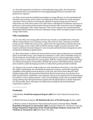112. Given the importance of oil prices on international energy policy, the Commission
recommends that new mechanisms for encouraging dialogue between consumers and
producers be explored.

113. If the recent momentum behind annual gains in energy efficiency is to be maintained and
extended, governments need to make it an explicit goal of their policies for energy pricing to
consumers. Prices needed to encourage the adoption of energy-saving measures may be
achieved by any of the above means or by other means. Although the Commission expresses no
preference, conservation pricing requires that governments take a long-term view in weighing
the costs and benefits of the various measures. They need to operate over extended periods,
dampening wild fluctuations in the price of primary energy, which can impair progress towards
energy conservation.

VIII. Conclusion

114. It is clear that a low energy path is the best way towards a sustainable future. But given
efficient and productive uses of primary energy, this need not mean a shortage of essential
energy services. Within the next 50 years, nations have the opportunity to produce the same
levels of energy services with as little as half the primary supply currently consumed. This
requires profound structural changes in socio-economic and institutional arrangements and is
an important challenge to global society.

115. More importantly, it will buy the time needed to mount major programmes on sustainable
forms of renewable energy, and so begin the transition to a safer, more sustainable energy era.
The development of renewable sources will depend in part on a rational approach to energy
pricing to secure a stable matrix for such progress. Both the routine practice of efficient energy
use and the development of renewables will help take pressure off traditional fuels, which are
most needed to enable developing countries to realize their growth potential worldwide.

116. Energy is not so much a single product as a mix of products and services, a mix upon which
the welfare of individuals, the sustainable development of nations, and the life-supporting
capabilities of the global ecosystem depend. In the past, this mix has been allowed to flow
together haphazardly, the proportions dictated by short-term pressures on and short-term
goals of governments, institutions, and companies. Energy is too important for its development
to continue in such a random manner. A safe, environmentally sound, and economically viable
energy pathway that will sustain human progress into the distant future is clearly imperative.
It is also possible. But it will require new dimensions of political will and institutional
cooperation to achieve it.



Footnotes

1/ World Bank, World Development Report 1986 (New York: Oxford University Press,
1986).

2/ British Petroleum Company, BP Statistical Review of World Energy (London: 1986).

3/ Medium variant in Department of International Economic and Social Affairs, World
Population Prospects as Assessed in 1980, Population Studies No. 78 (Annex), and Long
Range Population Projections of the World and Major Regions 2025-2150, Five
Variants as Assessed in 1980 (New York: UN, 1981).
 