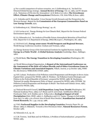 4/ For a useful comparison of various scenarios, see J. Goldemberg et al., 'An End-Use
Oriented Global Energy strategy', Annual Review of Energy, Vol. 10, 1985; and W. Keepin
et al., 'Emissions of CO2 into the Atmosphere', in B. Bolin et al. (eds.), The Greenhouse
Effect, Climate Change and Ecosystems (Chichester, UK: John Wiley & Sons, 1986).

5/ U. Colombo and O. Bernadini, 'A Low Energy Growth Scenario and the Perspectives for
Western Europe', Report for the Commission of the European Communities Panel on
Low Energy Growth, 1979.

6/ Goldemberg et al., 'Global Energy Strategy', op. cit.

7/ A.B. Lovins et al., 'Energy Strategy for Low Climatic Risk', Report for the German Federal
Environment Agency, 1981.

8/ J.A. Edmonds et al., 'An Analysis of Possible Future Atmospheric Retention of Fossil Fuel
CO2', Report for U.S. Department of Energy, DOE/OR/21400 1, Washington, DC, 1984.

9/ J-R Frisch (ed.), Energy 2000-2020: World Prospects and Regional Stresses,
World Energy Conference (London: Graham and Trotman, 1983).

10/ Energy Systems Group of the International Institute for Applied Systems Analysis,
Energy in a Finite World - A Global Systems Analysis (Cambridge, Mass.: Ballinger,
1981).

11/ World Bank, The Energy Transition in Developing Countries (Washington, DC:
1983).

12/ World Meteorological Organization, A Report of the International Conference on
the Assessment of the Role of Carbon Dioxide and of Other Greenhouse Gases in
Climate Variations and Associated Impacts, Villach, Austria, 9-15 October 1985, WMO
No. 661 (Geneva: WMO/ICSU/UNEP, 1986).

13/ B.N. Lohani, 'Evaluation of Air Pollution control Programmes and Strategies in Seven Asian
Capital Cities', prepared for WCED, 1986; H. Weidner, 'Air Pollution Control Strategies and
Policies in the Federal Republic of Germany', prepared for WCED, 1986; M. Hashimoto,
'National Air quality Management Policy of Japan', prepared for WCED, 1985; CETESB, 'Air
Pollution Control Programme and Strategies in Brazil - Sao Paulo and Cubatao Areas, 1985',
prepared for WCED, 1985.

14/ National Research Council, Acid Deposition: Long Term Trends (Washington, DC:
National Academy Press, 1985); L.P. Muniz and H. Leiverstad, 'Acidification Effects on
Freshwater Fish', in D. Drablos and A. Tollan (eds.), Ecological Impact of Acid
Precipitation (Oslo: SNSF, 1980); L. Hallbacken and C.O. Tamm, 'Changes in Soil Acidity
from 1927/ to 1982- 4 in a Forest Area of South West Sweden', Scandinavian Journal of
Forest Research, No. 1, pp. 219-32, 1986.

15/ FAO, Fuelwood Supplies in the Developing Countries, Forestry Paper No. 42
(Rome: 1983); Z. Mikdashi, 'Towards a New Petroleum Order', Natural Resources Forum,
October 1986.

16/ Edmonds et al., op. cit.

17/ I.M. Torrens, 'Acid Rain and Air Pollution, A Problem of Industrialization', prepared for
WCED, 1985.
 