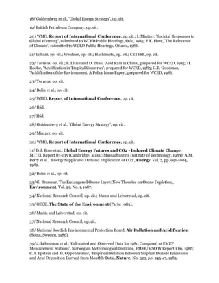 18/ Goldemberg et al., 'Global Energy Strategy', op. cit.

19/ British Petroleum Company, op. cit.

20/ WMO, Report of International Conference, op. cit.; I. Mintzer, 'Societal Responses to
Global Warming', submitted to WCED Public Hearings, Oslo, 1985; F.K. Hare, 'The Relevance
of Climate', submitted to WCED Public Hearings, Ottawa, 1986.

21/ Lohani, op. cit.; Weidner, op. cit.; Hashimoto, op. cit.; CETESB, op. cit.

22/ Torrens, op. cit.; F. Lixun and D. Zhao, 'Acid Rain in China', prepared for WCED, 1985; H.
Rodhe, 'Acidification in Tropical Countries', prepared for WCED, 1985; G.T. Goodman,
'Acidification of the Environment, A Policy Ideas Paper', prepared for WCED, 1986.

23/ Torrens, op. cit.

24/ Bolin et al., op. cit.

25/ WMO, Report of International Conference, op. cit.

26/ Ibid.

27/ Ibid.

28/ Goldemberg et al., 'Global Energy Strategy', op. cit.

29/ Mintzer, op. cit.

30/ WMO, Report of International Conference, op. cit.

31/ D.J. Rose et al., Global Energy Futures and CO2 - Induced Climate Change,
MITEL Report 83-015 (Cambridge, Mass.: Massachusetts Institute of Technology, 1983); A.M.
Perry et al., 'Energy Supply and Demand Implication of CO2', Energy, Vol. 7, pp. 991-1004,
1982.

32/ Bolin et al., op. cit.

33/ G. Brasseur, The Endangered Ozone Layer: New Theories on Ozone Depletion',
Environment, Vol. 29, No. 1, 1987.

34/ National Research Council, op. cit.; Muniz and Leiverstad, op. cit.

35/ OECD, The State of the Environment (Paris: 1985).

36/ Muniz and Leiverstad, op. cit.

37/ National Research Council, op. cit.

38/ National Swedish Environmental Protection Board, Air Pollution and Acidification
(Solna, Sweden, 1986).

39/ J. Lehmhaus et al., 'Calculated and Observed Data for 1980 Compared at EMEP
Measurement Stations', Norwegian Meteorological Institute, EMEP/MSO W Report 1 86, 1986;
C.B. Epstein and M. Oppenheimer, 'Empirical Relation Between Sulphur Dioxide Emissions
and Acid Deposition Derived from Monthly Data', Nature, No. 323, pp. 245-47, 1985.
 