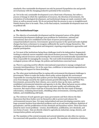 standards; thus sustainable development can only be pursued if population size and growth
are in harmony with the changing productive potential of the ecosystem.

30. Yet in the end, sustainable development is not a fixed state of harmony, but rather a
process of change in which the exploitation of resources, the direction of investments, the
orientation of technological development, and institutional change are made consistent with
future as well as present needs. We do not pretend that the process is easy or straightforward.
Painful choices have to be made. Thus, in the final analysis, sustainable development must rest
on political will.

4. The Institutional Gaps

31. The objective of sustainable development and the integrated nature of the global
environment/development challenges pose problems for institutions, national and
international, that were established on the basis of narrow preoccupations and
compartmentalized concerns. Governments' general response to the speed and scale of global
changes has been a reluctance to recognize sufficiently the need to change themselves. The
challenges are both interdependent and integrated, requiring comprehensive approaches and
popular participation.

32. Yet most of the institutions facing those challenges tend to be independent, fragmented,
working to relatively narrow mandates with closed decision processes. Those responsible for
managing natural resources and protecting the environment are institutionally separated from
those responsible for managing the economy. The real world of interlocked economic and
ecological systems will not change; the policies and institutions concerned must.

33. There is a growing need for effective international cooperation to manage ecological and
economic interdependence. Yet at the same time, confidence in international organizations is
diminishing and support for them dwindling.

34. The other great institutional flaw in coping with environment/development challenges is
governments' failure to make the bodies whose policy actions degrade the environment
responsible for ensuring that their policies prevent that degradation. Environmental concern
arose from damage caused by the rapid economic growth following the Second World War.
Governments, pressured by their citizens, saw a need to clean up the mess, and they
established environmental ministries and agencies to do this. Many had great success within
the limits of their mandates - in improving air and water quality and enhancing other
resources. But much of their work has of necessity been after-the-fact repair of damage:
reforestation, reclaiming desert lands, rebuilding urban environments, restoring natural
habitats, and rehabilitating wild lands.

35. The existence of such agencies gave many governments and their citizens the false
impression that these bodies were by themselves able to protect and enhance the
environmental resource base. Yet many industrialized and most developing countries carry
huge economic burdens from inherited problems such an air and water pollution, depletion of
groundwater, and the proliferation of toxic chemicals and hazardous wastes. These have been
joined by more recent problems - erosion, desertification, acidification, new chemicals, and
new forms of waste - that are directly related to agricultural, industrial, energy, forestry, and
transportation policies and practices.

36. The mandates of the central economic and sectoral ministries are also often too narrow,
too concerned with quantities of production or growth. The mandates of ministries of industry
 