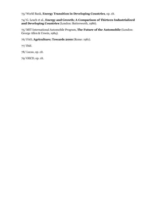73/ World Bank, Energy Transition in Developing Countries, op. cit.

74/ G. Leach et al., Energy and Growth; A Comparison of Thirteen Industrialized
and Developing Countries (London: Butterworth, 1986).

75/ MIT International Automobile Program, The Future of the Automobile (London:
George Allen & Unwin, 1984).

76/ FAO, Agriculture; Towards 2000 (Rome: 1981).

77/ Ibid.

78/ Lucas, op. cit.

79/ OECD, op. cit.
 