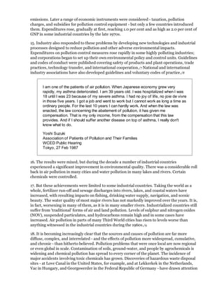 emissions. Later a range of economic instruments were considered - taxation, pollution
charges, and subsidies for pollution control equipment - but only a few countries introduced
them. Expenditures rose, gradually at first, reaching 1.0 per cent and as high as 2.0 per cent of
GNP in some industrial countries by the late 1970s.

15. Industry also responded to these problems by developing new technologies and industrial
processes designed to reduce pollution and other adverse environmental impacts.
Expenditures on pollution control measures rose rapidly in some highly polluting industries;
and corporations began to set up their own environmental policy and control units. Guidelines
and codes of conduct were published covering safety of products and plant operations, trade
practices, technology transfer, and international cooperation./7 National and international
industry associations have also developed guidelines and voluntary codes of practice./8


       I am one of the patients of air pollution. When Japanese economy grew very
       rapidly, my asthma deteriorated. I am 39 years old. I was hospitalized when I was
       18 until I was 23 because of my severe asthma. I had no joy of life, no joie de vivre
       in those five years. I got a job and went to work but I cannot work as long a time as
       ordinary people. For the last 10 years I can hardly work. And when the law was
       enacted, the law concerning the abatement of pollution, it has given me
       compensation. That is my only income, from the compensation that this law
       provides. And if I should suffer another disease on top of asthma, I really don't
       know what to do.

       Yoshi Suzuki
       Association of Patients of Pollution and Their Families
       WCED Public Hearing
       Tokyo, 27 Feb 1987


16. The results were mixed, but during the decade a number of industrial countries
experienced a significant improvement in environmental quality. There was a considerable roll
back in air pollution in many cities and water pollution in many lakes and rivers. Certain
chemicals were controlled.

17. But these achievements were limited to some industrial countries. Taking the world as a
whole, fertilizer run-off and sewage discharges into rivers, lakes, and coastal waters have
increased, with resulting impacts on fishing, drinking water supply, navigation, and scenic
beauty. The water quality of most major rivers has not markedly improved over the years. It is,
in fact, worsening in many of them, as it is in many smaller rivers. Industrialized countries still
suffer from 'traditional' forms of air and land pollution. Levels of sulphur and nitrogen oxides
(NOV), suspended particulates, and hydrocarbons remain high and in some cases have
increased. Air pollution in parts of many Third World cities has risen to levels worse than
anything witnessed in the industrial countries during the 1960s./9

18. It is becoming increasingly clear that the sources and causes of pollution are far more
diffuse, complex, and interrelated - and the effects of pollution more widespread, cumulative,
and chronic - than hitherto believed. Pollution problems that were once local are now regional
or even global in scale. Contamination of soils, ground-water, and people by agrochemicals is
widening and chemical pollution has spread to every corner of the planet. The incidence of
major accidents involving toxic chemicals has grown. Discoveries of hazardous waste disposal
sites - at Love Canal in the United States, for example, and at Lekkerkek in the Netherlands,
Vac in Hungary, and Georgswerder in the Federal Republic of Germany - have drawn attention
 