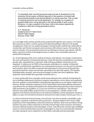 to another serious problem.


       It is absolutely clear now that the present scale and rate of development of the
       productive forces require a different approach to the questions connected with
       environmental protection and rational utilization of natural resources. This is a task
       of immense economic and social significance. For actually it is a question of
       people's health and a caring approach to the national wealth of each country.
       Moreover, it is also a question of the future. And on the solution depends the
       conditions in which the coming generations will live.

       A. P. Semyonov
       Central Council of Trade Unions
       WCED Public Hearing
       Moscow, 8 Dec 1986


19. In the light of this and the growth trends projected through the next century, it is evident
that measures to reduce, control, and prevent industrial pollution will need to be greatly
strengthened. If they are not, pollution damage to human health could become intolerable in
certain cities and threats to property and ecosystems will continue to grow. Fortunately, the
past two decades of environmental action have provided governments and industry with the
policy experience and the technological means to achieve more sustainable patterns of
industrial development.

20. At the beginning of the 1970s, both governments and industry were deeply worried about
the costs of proposed environmental measures. Some felt that they would depress investment,
growth, jobs, competitiveness, and trade, while driving up inflation. Such fears proved
misplaced. A 1984 survey by OECD of assessments undertaken in a number of industrial
countries concluded that expenditures on environmental measures over the past two decades
had a positive short term effect on growth and employment as the increased demand they
generated raised the output of economies operating at less than full capacity. The benefits,
including health, property, and ecosystem damages avoided, have been significant. More
important, these benefits have generally exceeded costs./10

21. Costs and benefits have naturally varied among industries.One method of estimating the
cost of pollution abatement in industry compares expenditures on new plants and equipment
that have pollution control facilities to hypothetical expenditures on new plants without such
features. Studies using this comparison in the United States found that pollution abatement
expenditures foe new plant and equipment for all manufacturing industries in that country in
1984 amounted to $4.53 billion, or 3.3 per cent of total new expenditures. The chemical
industry spent $580 million (3.8 per cent) on such equipment./11 Similar studies in the
Japanese steel industry found that new investment in pollution control equipment reached as
high as 21.3 per cent of total investment in 1976 and even today remains around 5 per cent./12

22. Firms involved in food processing, iron and steel, non-ferrous metals, automobiles, pulp
and paper, chemicals, and electric power generation - all major polluters have borne a high
proportion of the total pollution control investment by industry. Such costs provided a strong
incentive for many of these industries to develop a broad range of new processes and cleaner
and more efficient products and technologies. In fact, some firms that a decade ago established
teams to research and develop innovative technologies to meet new environmental standards
are today among the most competitive in their fields, nationally and internationally.
 