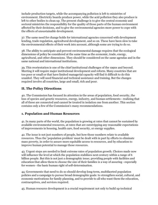 include production targets, while the accompanying pollution is left to ministries of
environment. Electricity boards produce power, while the acid pollution they also produce is
left to other bodies to clean up. The present challenge is to give the central economic and
sectoral ministries the responsibility for the quality of those parts of the human environment
affected by their decisions, and to give the environmental agencies more power to cope with
the effects of unsustainable development.

37. The same need for change holds for international agencies concerned with development
lending, trade regulation, agricultural development, and so on. These have been slow to take
the environmental effects of their work into account, although some are trying to do so.

38. The ability to anticipate and prevent environmental damage requires that the ecological
dimensions of policy be considered at the same time as the economic, trade, energy,
agricultural, and other dimensions. They should be considered on the same agendas and in the
same national and international institutions.

39. This reorientation is one of the chief institutional challenges of the 1990s and beyond.
Meeting it will require major institutional development and reform. Many countries that are
too poor or small or that have limited managerial capacity will find it difficult to do this
unaided. They will need financial and technical assistance and training. But the changes
required involve all countries, large and small, rich and poor.

II. The Policy Directions

40. The Commission has focused its attention in the areas of population, food security, the
loss of species and genetic resources, energy, industry, and human settlements - realizing that
all of these are connected and cannot be treated in isolation one from another. This section
contains only a few of the Commission's many recommendations.

1. Population and Human Resources

41. In many parts of the world, the population is growing at rates that cannot be sustained by
available environmental resources, at rates that are outstripping any reasonable expectations
of improvements in housing, health care, food security, or energy supplies.

42. The issue is not just numbers of people, but how those numbers relate to available
resources. Thus the 'population problem' must be dealt with in part by efforts to eliminate
mass poverty, in order to assure more equitable access to resources, and by education to
improve human potential to manage those resources.

43. Urgent steps are needed to limit extreme rates of population growth. Choices made now
will influence the level at which the population stabilizes next century within a range of 6
billion people. But this is not just a demographic issue; providing people with facilities and
education that allow them to choose the size of their families is a way of assuring - especially
for women - the basic human right of self-determination.

44. Governments that need to do so should develop long-term, multifaceted population
policies and a campaign to pursue broad demographic goals: to strengthen social, cultural, and
economic motivations for family planning, and to provide to all who want them the education,
contraceptives, and services required.

45. Human resource development is a crucial requirement not only to build up technical
 
