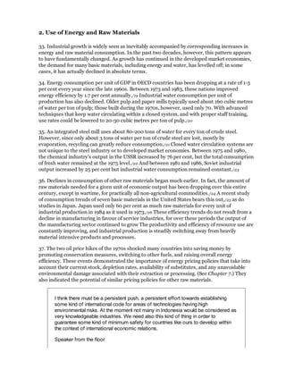 2. Use of Energy and Raw Materials

33. Industrial growth is widely seen as inevitably accompanied by corresponding increases in
energy and raw material consumption. In the past two decades, however, this pattern appears
to have fundamentally changed. As growth has continued in the developed market economies,
the demand for many basic materials, including energy and water, has levelled off; in some
cases, it has actually declined in absolute terms.

34. Energy consumption per unit of GDP in OECD countries has been dropping at a rate of 1-3
per cent every year since the late 1960s. Between 1973 and 1983, these nations improved
energy efficiency by 1.7 per cent annually./19 Industrial water consumption per unit of
production has also declined. Older pulp and paper mills typically used about 160 cubic metres
of water per ton of pulp; those built during the 1970s, however, used only 70. With advanced
techniques that keep water circulating within a closed system, and with proper staff training,
use rates could be lowered to 20-30 cubic metres per ton of pulp./20

35. An integrated steel mill uses about 80-200 tons of water for every ton of crude steel.
However, since only about 3 tons of water per ton of crude steel are lost, mostly by
evaporation, recycling can greatly reduce consumption./21 Closed water circulation systems are
not unique to the steel industry or to developed market economies. Between 1975 and 1980,
the chemical industry's output in the USSR increased by 76 per cent, but the total consumption
of fresh water remained at the 1975 level./22 And between 1981 and 1986, Soviet industrial
output increased by 25 per cent but industrial water consumption remained constant./23

36. Declines in consumption of other raw materials began much earlier. In fact, the amount of
raw materials needed for a given unit of economic output has been dropping over this entire
century, except in wartime, for practically all non-agricultural commodities./24 A recent study
of consumption trends of seven basic materials in the United States bears this out,/25 as do
studies in Japan. Japan used only 60 per cent as much raw materials for every unit of
industrial production in 1984 as it used in 1973./26 These efficiency trends do not result from a
decline in manufacturing in favour of service industries, for over these periods the output of
the manufacturing sector continued to grow The productivity and efficiency of resource use are
constantly improving, and industrial production is steadily switching away from heavily
material intensive products and processes.

37. The two oil price hikes of the 1970s shocked many countries into saving money by
promoting conservation measures, switching to other fuels, and raising overall energy
efficiency. These events demonstrated the importance of energy pricing policies that take into
account their current stock, depletion rates, availability of substitutes, and any unavoidable
environmental damage associated with their extraction or processing. (See Chapter 7.) They
also indicated the potential of similar pricing policies for other raw materials.


       I think there must be a persistent push, a persistent effort towards establishing
       some kind of international code for areas of technologies having high
       environmental risks. At the moment not many in Indonesia would be considered as
       very knowledgeable industries. We need also this kind of thing in order to
       guarantee some kind of minimum safety for countries like ours to develop within
       the context of international economic relations.

       Speaker from the floor
 