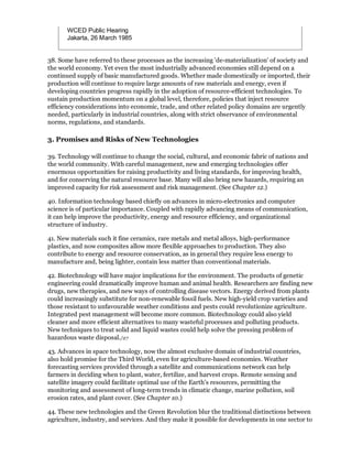 WCED Public Hearing
       Jakarta, 26 March 1985


38. Some have referred to these processes as the increasing 'de-materialization' of society and
the world economy. Yet even the most industrially advanced economies still depend on a
continued supply of basic manufactured goods. Whether made domestically or imported, their
production will continue to require large amounts of raw materials and energy, even if
developing countries progress rapidly in the adoption of resource-efficient technologies. To
sustain production momentum on a global level, therefore, policies that inject resource
efficiency considerations into economic, trade, and other related policy domains are urgently
needed, particularly in industrial countries, along with strict observance of environmental
norms, regulations, and standards.

3. Promises and Risks of New Technologies

39. Technology will continue to change the social, cultural, and economic fabric of nations and
the world community. With careful management, new and emerging technologies offer
enormous opportunities for raising productivity and living standards, for improving health,
and for conserving the natural resource base. Many will also bring new hazards, requiring an
improved capacity for risk assessment and risk management. (See Chapter 12.)

40. Information technology based chiefly on advances in micro-electronics and computer
science is of particular importance. Coupled with rapidly advancing means of communication,
it can help improve the productivity, energy and resource efficiency, and organizational
structure of industry.

41. New materials such it fine ceramics, rare metals and metal alloys, high-performance
plastics, and now composites allow more flexible approaches to production. They also
contribute to energy and resource conservation, as in general they require less energy to
manufacture and, being lighter, contain less matter than conventional materials.

42. Biotechnology will have major implications for the environment. The products of genetic
engineering could dramatically improve human and animal health. Researchers are finding new
drugs, new therapies, and new ways of controlling disease vectors. Energy derived from plants
could increasingly substitute for non-renewable fossil fuels. New high-yield crop varieties and
those resistant to unfavourable weather conditions and pests could revolutionize agriculture.
Integrated pest management will become more common. Biotechnology could also yield
cleaner and more efficient alternatives to many wasteful processes and polluting products.
New techniques to treat solid and liquid wastes could help solve the pressing problem of
hazardous waste disposal./27

43. Advances in space technology, now the almost exclusive domain of industrial countries,
also hold promise for the Third World, even for agriculture-based economies. Weather
forecasting services provided through a satellite and communications network can help
farmers in deciding when to plant, water, fertilize, and harvest crops. Remote sensing and
satellite imagery could facilitate optimal use of the Earth's resources, permitting the
monitoring and assessment of long-term trends in climatic change, marine pollution, soil
erosion rates, and plant cover. (See Chapter 10.)

44. These new technologies and the Green Revolution blur the traditional distinctions between
agriculture, industry, and services. And they make it possible for developments in one sector to
 