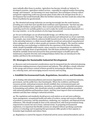 more radically affect those in another. Agriculture has become virtually an 'industry' in
developed countries. Agriculture-related services - especially for regional weather forecasting,
storage, and transport - are becoming ever more important. New techniques of tissue culture
and genetic engineering could soon generate plant strains able to fix nitrogen from the air, a
development that would drastically affect the fertilizer industry, but that would also reduce the
threat of pollution by agrochemicals.

45. The chemical and energy industries are moving increasingly into the seeds business,
providing new seeds that meet specific local conditions and requirements - but that may also
need specific fertilizers and pesticides. Here research and development, production, and
marketing need to be carefully guided so as not to make the world even more dependent on a
few crop varieties - or on the products of a few large transnational

46. Yet new technologies are not all intrinsically benign, nor will they have only positive
impacts on the environment. The large-scale production and widespread use of new materials,
for example, may create hitherto unknown health hazards (such as the use of gallium arsenate
in the microchip industry.)/28 Risk research might be carried out and products manufactured
where safeguards are weak or where people are unaware of the dangers. The need for caution
in introducing a new technology is reinforced by the experience of the Green Revolution,
which, despite formidable achievements, raises concerns over dependence on relatively few
crop strains and large doses of agrochemicals. New life forms produced by genetic engineering
should be carefully tested and assessed for their potential impact on health and on the
maintenance of genetic diversity and ecological balance before they are introduced to the
market, and thus to the environment./29

III. Strategies for Sustainable Industrial Development

47. Resource and environmental considerations must be integrated into the industrial planning
and decision-making processes of government and industry. This will allow a steady reduction
in the energy and resource content of future growth by increasing the efficiency of resource
use, reducing waste, and encouraging resource recovery and recycling.

1. Establish Environmental Goals, Regulations, Incentives, and Standards

48. In dealing with industrial pollution and resource degradation, it is essential that industry,
government, and the public have clear benchmarks. Where the workforce and financial
resources permit, national governments should establish clear environmental goals and
enforce environmental laws, regulations, incentives, and standards on industrial enterprises.
In formulating such policies, they should give priority to public health problems associated
with industrial pollution and hazardous wastes. And they must improve their environmental
statistics and data base relating to industrial activities.

49. The regulations and standards should govern such matters as air and water pollution,
waste management, occupational health and safety of workers, energy and resource efficiency
of products or processes, and the manufacture, marketing, use, transport, and disposal of toxic
substances. This should normally be done at the national level, with local governments being
empowered to exceed, but not to lower, national norms. In preparing environmental
regulations, it is important that flexible systems are adopted without specifying a particular
process or technology and recognizing that governments differ greatly in their capacity to
formulate legal standards and enforce them.

50. Regulations to control the impacts of industrial activity across national boundaries and on
 