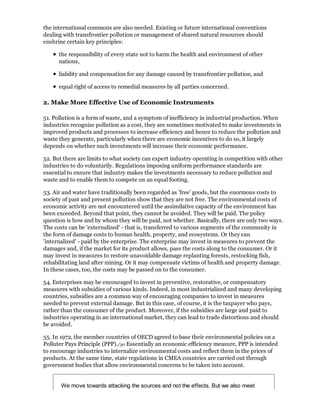 the international commons are also needed. Existing or future international conventions
dealing with transfrontier pollution or management of shared natural resources should
enshrine certain key principles:

      the responsibility of every state not to harm the health and environment of other
      nations,

      liability and compensation for any damage caused by transfrontier pollution, and

      equal right of access to remedial measures by all parties concerned.

2. Make More Effective Use of Economic Instruments

51. Pollution is a form of waste, and a symptom of inefficiency in industrial production. When
industries recognize pollution as a cost, they are sometimes motivated to make investments in
improved products and processes to increase efficiency and hence to reduce the pollution and
waste they generate, particularly when there are economic incentives to do so, it largely
depends on whether such investments will increase their economic performance.

52. But there are limits to what society can expert industry operating in competition with other
industries to do voluntarily. Regulations imposing uniform performance standards are
essential to ensure that industry makes the investments necessary to reduce pollution and
waste and to enable them to compete on an equal footing.

53. Air and water have traditionally been regarded as 'free' goods, but the enormous costs to
society of past and present pollution show that they are not free. The environmental costs of
economic activity are not encountered until the assimilative capacity of the environment has
been exceeded. Beyond that point, they cannot be avoided. They will be paid. The policy
question is how and by whom they will be paid, not whether. Basically, there are only two ways.
The costs can be 'externalized' - that is, transferred to various segments of the community in
the form of damage costs to human health, property, and ecosystems. Or they can
'internalized' - paid by the enterprise. The enterprise may invest in measures to prevent the
damages and, if the market for its product allows, pass the costs along to the consumer. Or it
may invest in measures to restore unavoidable damage replanting forests, restocking fish,
rehabilitating land after mining. Or it may compensate victims of health and property damage.
In these cases, too, the costs may be passed on to the consumer.

54. Enterprises may be encouraged to invest in preventive, restorative, or compensatory
measures with subsidies of various kinds. Indeed, in most industrialized and many developing
countries, subsidies are a common way of encouraging companies to invest in measures
needed to prevent external damage. But in this case, of course, it is the taxpayer who pays,
rather than the consumer of the product. Moreover, if the subsidies are large and paid to
industries operating in an international market, they can lead to trade distortions and should
be avoided.

55. In 1972, the member countries of OECD agreed to base their environmental policies on a
Polluter Pays Principle (PPP)./30 Essentially an economic efficiency measure, PPP is intended
to encourage industries to internalize environmental costs and reflect them in the prices of
products. At the same time, state regulations in CMEA countries are carried out through
government bodies that allow environmental concerns to be taken into account.


       We move towards attacking the sources and not the effects. But we also meet
 