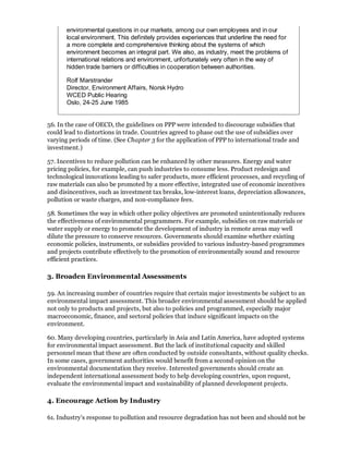 environmental questions in our markets, among our own employees and in our
       local environment. This definitely provides experiences that underline the need for
       a more complete and comprehensive thinking about the systems of which
       environment becomes an integral part. We also, as industry, meet the problems of
       international relations and environment, unfortunately very often in the way of
       hidden trade barriers or difficulties in cooperation between authorities.

       Rolf Marstrander
       Director, Environment Affairs, Norsk Hydro
       WCED Public Hearing
       Oslo, 24-25 June 1985


56. In the case of OECD, the guidelines on PPP were intended to discourage subsidies that
could lead to distortions in trade. Countries agreed to phase out the use of subsidies over
varying periods of time. (See Chapter 3 for the application of PPP to international trade and
investment.)

57. Incentives to reduce pollution can be enhanced by other measures. Energy and water
pricing policies, for example, can push industries to consume less. Product redesign and
technological innovations leading to safer products, more efficient processes, and recycling of
raw materials can also be promoted by a more effective, integrated use of economic incentives
and disincentives, such as investment tax breaks, low-interest loans, depreciation allowances,
pollution or waste charges, and non-compliance fees.

58. Sometimes the way in which other policy objectives are promoted unintentionally reduces
the effectiveness of environmental programmers. For example, subsidies on raw materials or
water supply or energy to promote the development of industry in remote areas may well
dilute the pressure to conserve resources. Governments should examine whether existing
economic policies, instruments, or subsidies provided to various industry-based programmes
and projects contribute effectively to the promotion of environmentally sound and resource
efficient practices.

3. Broaden Environmental Assessments

59. An increasing number of countries require that certain major investments be subject to an
environmental impact assessment. This broader environmental assessment should he applied
not only to products and projects, but also to policies and programmed, especially major
macroeconomic, finance, and sectoral policies that induce significant impacts on the
environment.

60. Many developing countries, particularly in Asia and Latin America, have adopted systems
for environmental impact assessment. But the lack of institutional capacity and skilled
personnel mean that these are often conducted by outside consultants, without quality checks.
In some cases, government authorities would benefit from a second opinion on the
environmental documentation they receive. Interested governments should create an
independent international assessment body to help developing countries, upon request,
evaluate the environmental impact and sustainability of planned development projects.

4. Encourage Action by Industry

61. Industry's response to pollution and resource degradation has not been and should not be
 