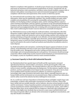 limited to compliance with regulations. It should accept a broad sense of social responsibility
and ensure an awareness of environmental considerations at a levels. Towards this end, all
industrial enterprises, trade associations, and labour unions should establish company wide or
industry-wide policies concerning resource and environmental management, including
compliance with the laws and requirements of the country in which they operate.

62. International trade associations play a major role in Betting standards and disseminating
information, which must be significantly expanded. They should establish and make widely
available sectoral guidelines for assessing the sustainability and potential hazards of new
facilities, for developing accident contingency plans, and for selecting pollution control or
waste treatment technologies. Such key industry associations as the International Chamber of
Commerce and the European Council of Chemical Manufacturers' Federation that have taken
important and encouraging leadership roles in dealing with environmental issues should now
take a lead in addressing the broader concerns inherent in sustainable development.

63. With limited resources at their disposal, small and medium- sized industries often find
themselves unable to afford the changes necessary to meet environmental regulations and
product controls. Small scale businesses such as metal working, machine tools, printing, and
tanning and dying are frequently among the worst offenders of environmental regulations in
any country. New technologies, especially micro-electronics, already allow small industries
inexpensive means to control an entire production process. Energy-saving biological systems
may be well suited to the needs of small and medium sized industries for pollution control or
waste disposal.

64. Small and medium scale enterprises, constituting the largest segment of industry in most
nations, need information and may in some cases require financial and technical assistance
from the public sector. Management and worker training can help them incorporate cleaner
technologies and environmental planning into work patterns. Governments should encourage
cooperative efforts smaller firms in joint research and development on environmental issues,
for example, or joint use of pollution control or waste treatment facilities.

5. Increase Capacity to Deal with Industrial Hazards

65. Chemical products have greatly improved health and life expectancies; increased
agricultural production; raised comfort, convenience, and the general quality of life; and
expanded economic opportunities. The chemical industry is also one of the most dynamic
sectors in most countries, including many developing ones. Yet this industry, together with its
products, can have a particularly severe impact on the environment. It has given rise to a host
of new problems both of product and process pollution. It continues to generate an
increasingly wider range of products and wastes whose effects, especially long-term ones, on
human health and the environment are not precisely known. Major accidents have taken place,
and the safety record of the industry has been challenged in recent years.

66. In a world more and more dependent on chemical products and highly complex large-scale
technologies, accidents with catastrophic consequences are likely to increase. Some of the
heavy metals and non-metallic minerals, such as asbestos, also pose serious hazards to health
and the environment. Various hazardous products and processes are already built into current
systems of production and the technological structure of contemporary society, and it will be a
long time before these can be replaced with less dangerous, inherently safer technologies and
systems. Some highly toxic chemicals that are known to cause cancer and birth defects and
have long-term genetic effects are already in the environment in significant concentrations, and
may take decades to be diffused.
 