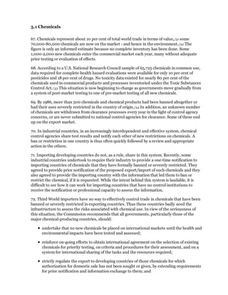 5.1 Chemicals

67. Chemicals represent about 10 per cent of total world trade in terms of value,/31 some
70,000-80,000 chemicals are now on the market - and hence in the environment./32 The
figure is only an informed estimate because no complete inventory has been done. Some
1,000-2,000 new chemicals enter the commercial market each year, many without adequate
prior testing or evaluation of effects.

68. According to a U.S. National Research Council sample of 65,725 chemicals in common use,
data required for complete health hazard evaluations were available for only 10 per cent of
pesticides and 18 per cent of drugs. No toxicity data existed for nearly 80 per cent of the
chemicals used in commercial products and processes inventoried under the Toxic Substances
Control Act./33 This situation is now beginning to change as governments move gradually from
a system of post-market testing to one of pre-market testing of all new chemicals.

69. By 1986, more than 500 chemicals and chemical products had been banned altogether or
had their uses severely restricted in the country of origin./34 In addition, an unknown number
of chemicals are withdrawn from clearance processes every year in the light of control agency
concerns, or are never submitted to national control agencies for clearance. Some of these end
up on the export market.

70. In industrial countries, in an increasingly interdependent and effective system, chemical
control agencies share test results and notify each other of new restrictions on chemicals. A
ban or restriction in one country is thus often quickly followed by a review and appropriate
action in the others.

71. Importing developing countries do not, as a rule, share in this system. Recently, some
industrial countries undertook to require their industry to provide a one-time notification to
importing countries of chemicals that they have formally banned or severely restricted. They
agreed to provide prior notification of the proposed export/import of such chemicals and they
also agreed to provide the importing country with the information that led them to ban or
restrict the chemical, if it is requested. While the intent behind this system is laudable, it is
difficult to see how it can work for importing countries that have no control institutions to
receive the notification or professional capacity to assess the information.

72. Third World importers have no way to effectively control trade in chemicals that have been
banned or severely restricted in exporting countries. Thus these countries badly need the
infrastructure to assess the risks associated with chemical use. In view of the seriousness of
this situation, the Commission recommends that all governments, particularly those of the
major chemical-producing countries, should:

      undertake that no new chemicals be placed on international markets until the health and
      environmental impacts have been tested and assessed;

      reinforce on-going efforts to obtain international agreement on the selection of existing
      chemicals for priority testing, on criteria and procedures for their assessment, and on a
      system for international sharing of the tasks and the resources required;

      strictly regulate the export to developing countries of those chemicals for which
      authorization for domestic sale has not been sought or given, by extending requirements
      for prior notification and information exchange to them; and
 
