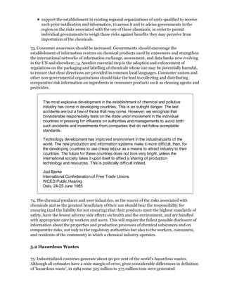 support the establishment in existing regional organizations of units qualified to receive
      such prior notification and information, to assess it and to advise governments in the
      region on the risks associated with the use of these chemicals, in order to permit
      individual governments to weigh these risks against benefits they may perceive from
      importation of the chemicals.

73. Consumer awareness should be increased. Governments should encourage the
establishment of information centres on chemical products used by consumers and strengthen
the international networks of information exchange, assessment, and data banks now evolving
in the UN and elsewhere./35 Another essential step is the adoption and enforcement of
regulations on the packaging and labelling of chemicals whose use may be potentially harmful,
to ensure that clear directions are provided in common local languages. Consumer unions and
other non-governmental organizations should take the lead in collecting and distributing
comparative risk information on ingredients in consumer products such as cleaning agents and
pesticides.


       The most explosive development in the establishment of chemical and pollutive
       industry has come in developing countries. This is an outright danger. The last
       accidents are but a few of those that may come. However, we recognize that
       considerable responsibility tests on the trade union movement in the individual
       countries in pressing for influence on authorities and managements to avoid both
       such accidents and investments from companies that do net follow acceptable
       standards.

       Technology development has improved environment in the industrial parts of the
       world. The new production and information systems make it more difficult, then, for
       the developing countries to use cheap labour as a means to attract industry to their
       countries. The future for these countries does not look very bright, unless the
       international society takes it upon itself to affect a sharing of production
       technology and resources. This is politically difficult indeed.

       Juul Bjerke
       International Confederation of Free Trade Unions
       WCED Public Hearing
       Oslo, 24-25 June 1985


74. The chemical producer and user industries, as the source of the risks associated with
chemicals and as the greatest beneficiary of their use should bear the responsibility for
ensuring (and the liability for not ensuring) that their products meet the highest standards of
safety, have the fewest adverse side effects on health and the environment, and are handled
with appropriate care by workers and users. This will require the fullest possible disclosure of
information about the properties and production processes of chemical substances and on
comparative risks, not only to the regulatory authorities but also to the workers, consumers,
and residents of the community in which a chemical industry operates.

5.2 Hazardous Wastes

75. Industrialized countries generate about 90 per cent of the world's hazardous wastes.
Although all estimates have a wide margin of error, given considerable differences in definition
of 'hazardous waste', in 1984 some 325 million to 375 million tons were generated
 