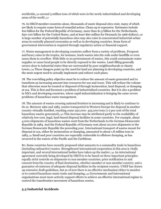 worldwide,/36 around 5 million tons of which were in the newly industrialized and developing
areas of the world./37

76. In OECD member countries alone, thousands of waste disposal sites exist, many of which
are likely to require some form of remedial action. Clean-up is expensive: Estimates include
$10 billion for the Federal Republic of Germany, more than $1.5 billion for the Netherlands,
$20-100 billion for the United States, and at least $60 million for Denmark (in 1966 dollars)./38
A large number of potentially hazardous sites may also exist in concentrated industrial-urban
areas in centrally planned economies as well as in developing countries. Some form of
government intervention is required through regulatory action or financial support.

77. Waste management in developing countries suffers from a variety of problems. Frequent
and heavy rains in the tropics, for instance, leach wastes into the soils under landfills or even
cause them to overflow. With little or no pretreatment of wastes, this could contaminate water
supplies or cause local people to be directly exposed to the wastes. Land-filling generally
occurs close to industrial states that are surrounded by poor neighbourhoods or shanty
towns./39 These dangers point up the need for land use planning in developing countries, and
the mote urgent need to actually implement and enforce such plans.

78. The overriding policy objective must be to reduce the amount of waste generated and to
transform an increasing amount into resources for use and reuse. This will reduce the volume
that otherwise must be treated or disposed of through incineration, land disposal, or dumping
at sea. This is first and foremost a problem of industrialized countries. But it is also a problem
in NICs and developing countries, where rapid industrialization is bringing the same severe
problems of hazardous waste management.

78. The amount of wastes crossing national frontiers is increasing and is likely to continue to
do so. Between 1962 and 1983, wastes transported in Western Europe for disposal in another
country virtually doubled, reaching some 250,000- 425,000 tons (1-2 per cent of the total
hazardous wastes generated)./40 This increase may be attributed partly to the availability of
relatively low-cost, legal, land-based disposal facilities in some countries. For example, about
4,000 shipments of hazardous wastes went from the Netherlands to the German Democratic
Republic in 1984. And the Federal Republic of Germany sent about 20,000 shipments to the
German Democratic Republic the preceding year. International transport of wastes meant for
disposal at sea, either by incineration or dumping, amounted to about 1.8 million tons in
1983./41 Small and poor countries are especially vulnerable to offshore dumping, as has
occurred in the waters of the Pacific and the Caribbean.

80. Some countries have recently proposed what amounts to a commodity trade in hazardous
(including radioactive) wastes. Strengthened international cooperation in this area is vitally
important, and several international bodies have taken up the matter./42 An international
agreement currently being developed by OECD is to be based on three important principles:
equally strict controls on shipments to non member countries; prior notification to and
consent from the country of final destination, whether member or non-member country; and a
guarantee of existence of adequate disposal facilities in the recipient country. UNEP has drawn
up extensive draft guidelines, but as of now there is no effective mechanism either to monitor
or to control hazardous waste trade and dumping./43 Governments and international
organizations must more actively support efforts to achieve an effective international regime to
control the transfrontier movement of hazardous wastes.

5.3 Industrial Accidents
 
