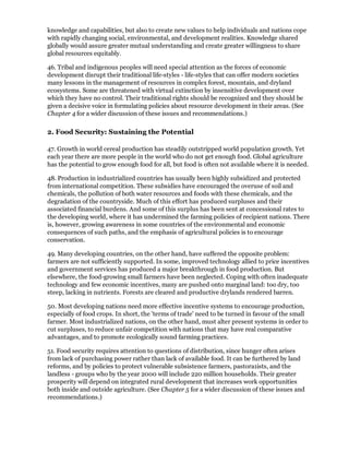 knowledge and capabilities, but also to create new values to help individuals and nations cope
with rapidly changing social, environmental, and development realities. Knowledge shared
globally would assure greater mutual understanding and create greater willingness to share
global resources equitably.

46. Tribal and indigenous peoples will need special attention as the forces of economic
development disrupt their traditional life-styles - life-styles that can offer modern societies
many lessons in the management of resources in complex forest, mountain, and dryland
ecosystems. Some are threatened with virtual extinction by insensitive development over
which they have no control. Their traditional rights should be recognized and they should be
given a decisive voice in formulating policies about resource development in their areas. (See
Chapter 4 for a wider discussion of these issues and recommendations.)

2. Food Security: Sustaining the Potential

47. Growth in world cereal production has steadily outstripped world population growth. Yet
each year there are more people in the world who do not get enough food. Global agriculture
has the potential to grow enough food for all, but food is often not available where it is needed.

48. Production in industrialized countries has usually been highly subsidized and protected
from international competition. These subsidies have encouraged the overuse of soil and
chemicals, the pollution of both water resources and foods with these chemicals, and the
degradation of the countryside. Much of this effort has produced surpluses and their
associated financial burdens. And some of this surplus has been sent at concessional rates to
the developing world, where it has undermined the farming policies of recipient nations. There
is, however, growing awareness in some countries of the environmental and economic
consequences of such paths, and the emphasis of agricultural policies is to encourage
conservation.

49. Many developing countries, on the other hand, have suffered the opposite problem:
farmers are not sufficiently supported. In some, improved technology allied to price incentives
and government services has produced a major breakthrough in food production. But
elsewhere, the food-growing small farmers have been neglected. Coping with often inadequate
technology and few economic incentives, many are pushed onto marginal land: too dry, too
steep, lacking in nutrients. Forests are cleared and productive drylands rendered barren.

50. Most developing nations need more effective incentive systems to encourage production,
especially of food crops. In short, the 'terms of trade' need to be turned in favour of the small
farmer. Most industrialized nations, on the other hand, must alter present systems in order to
cut surpluses, to reduce unfair competition with nations that may have real comparative
advantages, and to promote ecologically sound farming practices.

51. Food security requires attention to questions of distribution, since hunger often arises
from lack of purchasing power rather than lack of available food. It can be furthered by land
reforms, and by policies to protect vulnerable subsistence farmers, pastora1ists, and the
landless - groups who by the year 2000 will include 220 million households. Their greater
prosperity will depend on integrated rural development that increases work opportunities
both inside and outside agriculture. (See Chapter 5 for a wider discussion of these issues and
recommendations.)
 