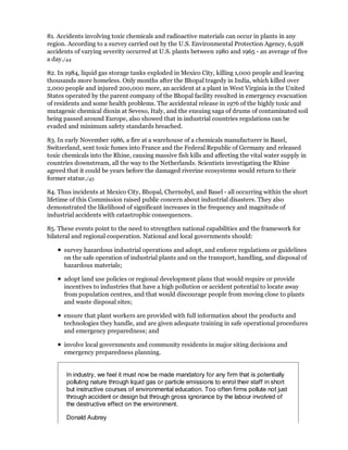81. Accidents involving toxic chemicals and radioactive materials can occur in plants in any
region. According to a survey carried out by the U.S. Environmental Protection Agency, 6,928
accidents of varying severity occurred at U.S. plants between 1980 and 1965 - an average of five
a day./44

82. In 1984, liquid gas storage tanks exploded in Mexico City, killing 1,000 people and leaving
thousands more homeless. Only months after the Bhopal tragedy in India, which killed over
2,000 people and injured 200,000 more, an accident at a plant in West Virginia in the United
States operated by the parent company of the Bhopal facility resulted in emergency evacuation
of residents and some health problems. The accidental release in 1976 of the highly toxic and
mutagenic chemical dioxin at Seveso, Italy, and the ensuing saga of drums of contaminated soil
being passed around Europe, also showed that in industrial countries regulations can be
evaded and minimum safety standards breached.

83. In early November 1986, a fire at a warehouse of a chemicals manufacturer in Basel,
Switzerland, sent toxic fumes into France and the Federal Republic of Germany and released
toxic chemicals into the Rhine, causing massive fish kills and affecting the vital water supply in
countries downstream, all the way to the Netherlands. Scientists investigating the Rhine
agreed that it could be years before the damaged riverine ecosystems would return to their
former statue./45

84. Thus incidents at Mexico City, Bhopal, Chernobyl, and Basel - all occurring within the short
lifetime of this Commission raised public concern about industrial disasters. They also
demonstrated the likelihood of significant increases in the frequency and magnitude of
industrial accidents with catastrophic consequences.

85. These events point to the need to strengthen national capabilities and the framework for
bilateral and regional cooperation. National and local governments should:

      survey hazardous industrial operations and adopt, and enforce regulations or guidelines
      on the safe operation of industrial plants and on the transport, handling, and disposal of
      hazardous materials;

      adopt land use policies or regional development plans that would require or provide
      incentives to industries that have a high pollution or accident potential to locate away
      from population centres, and that would discourage people from moving close to plants
      and waste disposal sites;

      ensure that plant workers are provided with full information about the products and
      technologies they handle, and are given adequate training in safe operational procedures
      and emergency preparedness; and

      involve local governments and community residents in major siting decisions and
      emergency preparedness planning.


       In industry, we feel it must now be made mandatory for any firm that is potentially
       polluting nature through liquid gas or particle emissions to enrol their staff in short
       but instructive courses of environmental education. Too often firms pollute not just
       through accident or design but through gross ignorance by the labour involved of
       the destructive effect on the environment.

       Donald Aubrey
 