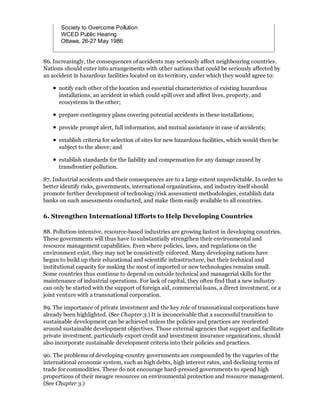 Society to Overcome Pollution
       WCED Public Hearing
       Ottawa, 26-27 May 1986


86. Increasingly, the consequences of accidents may seriously affect neighbouring countries.
Nations should enter into arrangements with other nations that could be seriously affected by
an accident in hazardous facilities located on its territory, under which they would agree to:

      notify each other of the location and essential characteristics of existing hazardous
      installations, an accident in which could spill over and affect lives, property, and
      ecosystems in the other;

      prepare contingency plans covering potential accidents in these installations;

      provide prompt alert, full information, and mutual assistance in case of accidents;

      establish criteria for selection of sites for new hazardous facilities, which would then be
      subject to the above; and

      establish standards for the liability and compensation for any damage caused by
      transfrontier pollution.

87. Industrial accidents and their consequences are to a large extent unpredictable. In order to
better identify risks, governments, international organizations, and industry itself should
promote further development of technology/risk assessment methodologies, establish data
banks on such assessments conducted, and make them easily available to all countries.

6. Strengthen International Efforts to Help Developing Countries

88. Pollution-intensive, resource-based industries are growing fastest in developing countries.
These governments will thus have to substantially strengthen their environmental and
resource management capabilities. Even where policies, laws, and regulations on the
environment exist, they may not be consistently enforced. Many developing nations have
begun to build up their educational and scientific infrastructure, but their technical and
institutional capacity for making the most of imported or new technologies remains small.
Some countries thus continue to depend on outside technical and managerial skills for the
maintenance of industrial operations. For lack of capital, they often find that a new industry
can only be started with the support of foreign aid, commercial loans, a direct investment, or a
joint venture with a transnational corporation.

89. The importance of private investment and the key role of transnational corporations have
already been highlighted. (See Chapter 3.) It is inconceivable that a successful transition to
sustainable development can be achieved unless the policies and practices are reoriented
around sustainable development objectives. Those external agencies that support and facilitate
private investment, particularly export credit and investment insurance organizations, should
also incorporate sustainable development criteria into their policies and practices.

90. The problems of developing-country governments are compounded by the vagaries of the
international economic system, such as high debts, high interest rates, and declining terms nf
trade for commodities. These do not encourage hard-pressed governments to spend high
proportions of their meagre resources on environmental protection and resource management.
(See Chapter 3.)
 