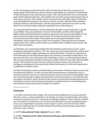 91. The developing countries themselves will eventually have to bear the consequences of
inappropriate industrialization, and the ultimate responsibility for ensuring the sustainability
of their development rests with each government. They must define their own environmental
goals and development objectives, and establish clear priorities among competing demands on
their scarce resources. They will also need to search for more self-reliant means of industrial
and technological development. The choices are theirs, but they will need all the assistance -
technical, financial, and institutional - that the international community can muster to help
them set an environmentally sound and sustainable course of development.

92. Large industrial enterprises, and transnational corporations in particular, have a special
responsibility. They are repositories of scarce technical skills, and they should adopt the
highest safety and health protection standards practicable and assume responsibility for safe
plant and process design and for staff training. The transnational should also institute
environmental and safety audits of their plants measured against standards at other
subsidiaries, not just against those of other local companies, which may have less stringent
requirements These audits and their follow-up should be made available to governments and
other interested parties.

93. Particular care is required in dealing with toxic chemicals and hazardous wastes, and in
contingency planning for accidents. The views of non-governmental organizations and the local
community should be sought in planning new industrial facilities. The relevant national and
local authorities must be fully informed about the properties, potentially harmful effects, and
any potential risks to the community of the technology, process, or product being introduced.
The necessary information should be disclosed to nearby residents in an easily understandable
manner. The enterprises must cooperate with the local government, and community in
contingency planning and in devising clearly defined mechanisms for relief and compensation
to pollution or accident victims.

94. Many developing countries need information on the nature of industry-based resource and
environmental problems, on risks associated with certain processes and products, and on
standards and other measures to protect health and ensure environmental sustainability. They
also need trained people to apply such information to local circumstances. International trade
associations and labour unions should develop special environmental training programmes for
developing countries and disseminate information on pollution control, waste minimization,
and emergency preparedness plans through local chapters.



Footnotes

1/ As will be noted later in this chapter, the conventional classification of economic activities
into three sectors - primary (agriculture and mining), secondary (manufacturing), and tertiary
(commerce and other services) - has become increasingly ambiguous. Some economic activities
cut across all three. Furthermore, the services sector has begun to occupy an important place
of its own in industrialized economies. In this chapter, however, the term 'industry' will be
used in the traditional sense to include mining and quarrying, manufacturing, construction,
electricity, water, and gas.

2/ GATT, International Trade 1985-66 (Geneva: 1986).

3/ UNIDO, Industry in the 1980s: Structural Change and Interdependence (New
York: 1985).
 